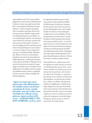 unidade 02 13
zaçãodoplanoanual.Fazerumaavaliação
diagnósticanoiníciodoanoéfundamental.
Conheceraturmacomaqualvamostraba-
lharéessencialparadelimitarmosnossos
objetivos,etermosumpontodepartida
(leia-seumplanoanual)quesirvaderefe-
rênciaparanossotrabalhoéimprescindí-
vel.Quandoplanejamosasatividadesase-
remrealizadasparacadadia,semtomarmos
comoreferencialoanoletivo,perdemosde
vistaoprocessomaisamploecorremoso
riscodenegligenciarmosconteúdosquesão
direitosdeaprendizagemdenossosalunos
e,comisso,muitasvezesnossurpreende-
moscomosresultadosobtidos.Albuquer-
que,MoraiseFerreira(2008)relatama
tomadadeconsciênciadeumaprofessora
alfabetizadoraque,aoolharparaafrequên-
ciadostiposdeatividadesrealizadasemsua
saladeaula,duranteumespaçodetempo,
chegaàconclusãodequeseusalunosnãose
alfabetizaram,atéaquelemomento,porque
elatrabalhavamuitoaleituraeaprodução
detextos,masnãorealizavaatividadesde
reflexãolinguística:
“Agora eu sei por que meus
alunos não estão alfabetizados.
Eu trabalho muito com leitura
e produção de textos, mando
desenhar, mas não realizo essas
atividades de reflexão com as
palavras. Agora vou fazer dife-
rente.” (ALBUQUERQUE; MO-
RAIS; FERREIRA, 2008, p. 262).
Aoorganizarmosplanosanuais,visuali-
zamosaspectosmaisamplosdotrabalho
dealfabetizaçãoeletramentoetomamos
decisõesgeraisconcernentesaoprocesso
ensino/aprendizagemcomo,porexemplo,
decidiroscritériosaseremusadospara
escolhertextosaseremutilizados;selecio-
narquaisgênerostextuaisusarecomque
frequência;definirquandonossosalunos
vãocomeçaraproduzirtextos–seantesde
saberemescreverconvencionalmenteousó
depoisdeteremmemorizadoumconjunto
depalavras;decidirquetipodeatividade
seráutilizadaparadesenvolveralinguagem
oral;elegerqualunidadelinguísticaseráo
pontodepartidaparaensinarmososistema
deescritaecombaseemqualcontexto.
Como podemos ver, o plano anual, além
de organizar os conhecimentos a serem de-
senvolvidos durante um ano letivo, revela
nossas escolhas com relação ao que vamos
ensinar aos nossos alunos, antes mesmo
de conhecê-los. Destaque-se, entretanto,
que além de se ter como foco os direitos de
aprendizagem e as experiências acumula-
das, a ênfase a ser dada a cada tipo de ati-
vidade será dirigida pelo resultado da ava-
liação diagnóstica e pelo que foi decidido
(pela escola, pela Secretaria de Educação e
pela professora) sobre o que será ensinado
naquele ano, tanto em relação aos eixos de
ensino do componente curricular Língua
Portuguesa, quanto no que se refere às
outras áreas de conhecimento.
 