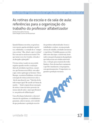 unidade 02 17
As rotinas da escola e da sala de aula:
referências para a organização do
trabalho do professor alfabetizador
Quando falamos em rotina, no geral nos
vem à mente aquelas atividades repetiti-
vas, enfadonhas, e a vontade de se “romper
com a rotina”. Mas, afinal, o que é a rotina?
Ela é um mal ou um bem necessário? Por
que tantas vezes ela é temida, criticada e/
ou desejada e planejada?
O termo rotina é usado em um sentido
negativo quando envolve a realização
diária de atividades repetitivas, cansati-
vas, que fazemos sem refletir, sem saber
o que, como e para que as fazemos. Chico
Buarque, na música Cotidiano, revela essa
concepção de rotina ao descrever o dia-a-
-dia de uma dona de casa: “Todo dia ela faz
tudo sempre igual: Me sacode às 6 horas da
manhã...”. Qual a origem dessa concepção
de rotina e como ela esteve presente em
nossas salas de aula e, mais especificamen-
te, nas práticas de alfabetização?
Com a Revolução Industrial e o desenvol-
vimento do capitalismo, os trabalhadores
passaram, cada vez menos, a ter controle
do que produziam e a produção em série
dos produtos industrializados levava o
trabalhador a realizar, em uma jornada
intensa de trabalho, atividades mecânicas
e repetitivas. O trabalho passou a ser divi-
dido entre dois tipos: o intelectual, desti-
nado a uma parcela pequena da população
que tinha acesso aos estudos universitá-
rios, e o braçal, para a maioria dos traba-
lhadores. Estes deviam fazer exatamente
o que lhes mandassem, sem perguntas,
sem questionamentos. O importante era
garantir a produção em massa.
Andréa Tereza Brito Ferreira
Eliana Borges Correia de Albuquerque
 