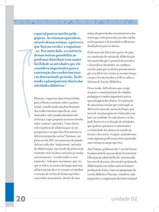 unidade 0220
espacial para as tarefas peda-
gógicas. As crianças aprendem,
através dessas rotinas, a prever o
que fará na escola e a organizar-
-se. Por outro lado, a existência
dessas rotinas possibilita ao
professor distribuir com maior
facilidade as atividades que ele
considera importantes para a
construção dos conhecimentos
em determinado período, facili-
tando o planejamento diário das
atividades didáticas.”
Planejar e organizar uma rotina voltada
para reflexão constante sobre a prática
social, considerando uma boa formação
dos conhecimentos específicos, siste-
matizados, selecionados das bases das
ciências é o que propõem os novos estudos
sobre ensinar e aprender. Como desen-
volver práticas de alfabetização em tal
perspectiva e no que elas efetivamente se
diferenciariam das outras? Vivemos, em
pleno século XXI, um momento de grande
defesa à volta dos “tradicionais” métodos
de alfabetização, em virtude da polarização
existente entre as duas correntes já citadas
anteriormente: “a tradicional e a cons-
trutivista”. Sabemos, no entanto, que, no
que se refere ao ensino da língua materna,
alfabetizar não deve se resumir a trabalhar
o sistema de escrita de forma repetida e
com ênfase na memória, dentro de uma
rotina desprovida dos encantamentos dos
textos que estão presentes na vida cotidia-
na das pessoas e de atividades reflexivas e
desafiadoras para os alunos.
Professores de diferentes partes do país,
na construção de rotinas de alfabetização,
têm mostrado que é possível desenvolver
e diversificar atividades, no cotidiano
escolar, para que os alunos possam intera-
gir com diferentes textos ao mesmo tempo
em que eles são levados a refletir sobre o
Sistema de Escrita Alfabética.
Desse modo, defendemos que a orga-
nização e a sistematização do trabalho
pedagógico é muito importante para a
aprendizagem dos alunos. A construção
de uma rotina escolar que contemple os
diferentes eixos de ensino da língua, por
meio de um planejamento elaborado com
base na realidade de cada aluno e escola,
pode favorecer a realização de atividades
que ajudem a promover a autonomia e
a criatividade dos alunos no mundo da
leitura e da escrita. A seguir, analisaremos
como algumas professoras têm organizado
suas rotinas nessa perspectiva.
AnaCristina,professorado1ºanodoEnsino
FundamentaldeumaescoladaSecretariade
EducaçãodacidadedoRecife,tembuscado,
hácercadedezanos,desenvolverpráticasde
alfabetizaçãocomênfasetantonaleiturae
produçãodetextos,comonaapropriaçãoda
escritaalfabética.Paraisso,consideraopla-
nejamentoeaorganizaçãodarotinasemanal
 