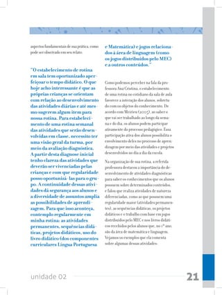 unidade 02 21
aspectosfundamentaisdesuaprática,como
podeserobservadoemseurelato:
“O estabelecimento de rotina
em sala tem oportunizado aper-
feiçoar o tempo didático. O que
hoje acho interessante é que as
próprias crianças se orientam
com relação ao desenvolvimento
das atividades diárias e até mes-
mo sugerem algum item para
nossa rotina. Para estabeleci-
mento de uma rotina semanal
das atividades que serão desen-
volvidas em classe, necessito ter
uma visão geral da turma, por
meio da avaliação diagnóstica.
A partir desta diagnose inicial
tenho clareza das atividades que
deverão ser vivenciadas pelas
crianças e com que regularidade
posso oportunizá-las para o gru-
po. A continuidade dessas ativi-
dades dá segurança aos alunos e
a diversidade de assuntos amplia
as possibilidades de aprendi-
zagem. Para que isso aconteça,
contemplo regularmente em
minha rotina: as atividades
permanentes, sequências didá-
ticas, projetos didáticos, uso do
livro didático (dos componentes
curriculares Língua Portuguesa
e Matemática) e jogos relaciona-
dos à área de linguagem (como
os jogos distribuídos pelo MEC)
e a outros conteúdos.”
Como podemos perceber na fala da pro-
fessora Ana Cristina, o estabelecimento
de uma rotina no cotidiano da sala de aula
favorece a interação dos alunos, sobretu-
do com os objetos do conhecimento. De
acordo com Meirieu (2005), ao saber o
que vai ser trabalhado ao longo da sema-
na e do dia, os alunos podem participar
ativamente do processo pedagógico. Essa
participação ativa dos alunos possibilita o
envolvimento deles no processo de apren-
dizagem por meio das atividades e projetos
desenvolvidos no dia a dia da escola.
Na organização de sua rotina, a referida
professora destacou a importância do de-
senvolvimento de atividades diagnósticas
para saber os conhecimentos que os alunos
possuem sobre determinados conteúdos,
e falou que realiza atividades de natureza
diferenciadas, como as que possuem uma
regularidade maior (atividades permanen-
tes), as sequências didáticas, os projetos
didáticos e o trabalho com base em jogos
distribuídos pelo MEC e nos livros didáti-
cos recebidos pelos alunos que, no 1º ano,
são da área de matemática e linguagem.
Vejamos os exemplos que ela comenta
sobre algumas dessas atividades:
 