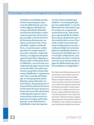 unidade 0222
Considero as atividades perma-
nentes essenciais para o pro-
cesso de alfabetização, por isso
realizo algumas diariamente,
com periodicidade definida e
em horários destinados exclusi-
vamente para elas. Desenvolvo,
por exemplo, a leitura de livros
de literatura diariamente em
classe no início da aula. Nessa
atividade, exploro o título do
livro, o nome do autor, realizo
questões de compreensão lei-
tora antes, durante e depois da
leitura e, em algumas situações,
aproveito para fazer algumas re-
flexões sobre o Sistema de Escri-
ta Alfabética, em nível oral, ou a
exploração de palavras presentes
nos textos lidos. Em outros mo-
mentos, proponho a leitura dos
textos trabalhados e expostos em
sala. Esta é uma das atividades
que as crianças gostam muito.
Quando estamos fazendo o ro-
teiro diário, eles perguntam se é
leitura deleite (leitura dos livros
de literatura feita por mim) ou a
leitura dos textos da sala (leitura
realizada pelos alunos). Esses
textos eles já conhecem de cor,
pois são as cantigas, parlendas,
poemas, textos informativos
trabalhados e que são expostos
em sala. Outra atividade que
também é vivenciada pelo gru-
po com regularidade, é o uso do
laboratório de informática, que,
de acordo com a organização
semanal da escola, cada turma
tem a oportunidade de utilizar.
Para a turma do primeiro ano, o
dia estabelecido é a sexta-feira,
então em diversos momentos
estou no laboratório com eles, e
realizo atividade de escrita das
palavras trabalhadas durante a
semana (esta atividade não é só
vivenciada no laboratório, tam-
bém utilizo na classe com letras
móveis) ou até mesmo utilizo os
jogos de alfabetização que já es-
tão instalados no computador.” 	
Emrelaçãoàsatividadespermanentes,des-
tacamosquenocasodaleitura,porexem-
plo,AnaCristinadesenvolveatividades
diáriascomobjetivosdiferentes:aleitura
noiníciodaaulaenvolvelivrosdeliteratura
etemoobjetivodeampliarasexperiências
deletramentodosalunoseformarogosto
pelaleitura.Jáotrabalhocomtextoscomo
poemas,cantigas,parlendastambémpare-
ceserfeitodiariamenteetemoobjetivode
desenvolverafluênciadeleituraeexplorar
algunsprincípiosdonossoSistemadeEscri-
taAlfabética,comoarelaçãosom-grafia,por
meiodaexploraçãodepalavrasquerimam.
 