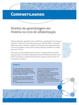 A Resolução nº 7, de
14 de dezembro de
2010, do Conse-
lho Nacional de
Educação, que fixa
Diretrizes Curricula-
res Nacionais para o
Ensino Fundamental
de 9 (nove) anos,
pode ser lida no
caderno do ano 1,
Unidade 8.
O ensino fundamental obrigatório, com
duração de 09 (nove) anos, gratuito na
escola pública, iniciando-se aos 06 (seis)
anos de idade, terá por objetivo a formação
básica do cidadão, mediante:
I - o desenvolvimento da capacidade de
aprender, tendo como meios básicos o
pleno domínio da leitura, da escrita e do
cálculo;
II - a compreensão do ambiente natural e
social, do sistema político, da tecnologia,
das artes e dos valores em que se
fundamenta a sociedade;
III - o desenvolvimento da capacidade de
aprendizagem, tendo em vista a aquisição
de conhecimentos e habilidades e a
formação de atitudes e valores;
IV - o fortalecimento dos vínculos de
família, dos laços de solidariedade humana
e de tolerância recíproca em que se assenta
a vida social.
Artigo 32
Compartilhando
O direito à Educação é garantido a todos os brasileiros e, segundo prevê a Lei 9.394, que
estabelece as diretrizes e bases da educação nacional, a Educação Básica “tem por fina-
lidades desenvolver o educando, assegurar-lhe a formação comum indispensável para
o exercício da cidadania e fornecer-lhe meios para progredir no trabalho e em estudos
posteriores” (Art. 22).
Desse modo, a escola é obrigatória para as crianças e tem papel relevante em sua for-
mação para agir na sociedade, para participar ativamente das diferentes esferas sociais.
Dentre outros direitos, a compreensão do ambiente natural e social é necessária, tal
como previsto no artigo 32:
Direitos de aprendizagem em
História no ciclo de alfabetização
 