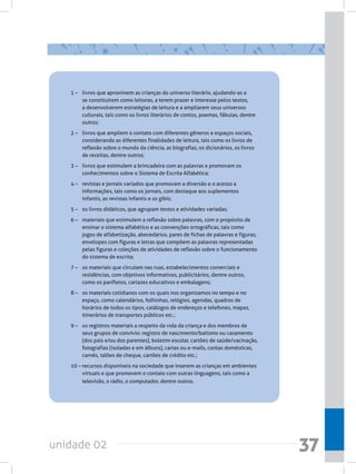 unidade 02 37
1 –	 livros que aproximem as crianças do universo literário, ajudando-as a
se constituírem como leitoras, a terem prazer e interesse pelos textos,
a desenvolverem estratégias de leitura e a ampliarem seus universos
culturais, tais como os livros literários de contos, poemas, fábulas, dentre
outros;
2 –	 livros que ampliem o contato com diferentes gêneros e espaços sociais,
considerando as diferentes finalidades de leitura, tais como os livros de
reflexão sobre o mundo da ciência, as biografias, os dicionários, os livros
de receitas, dentre outros;
3 –	 livros que estimulem a brincadeira com as palavras e promovam os
conhecimentos sobre o Sistema de Escrita Alfabética;
4 –	 revistas e jornais variados que promovam a diversão e o acesso a
informações, tais como os jornais, com destaque aos suplementos
infantis, as revistas infantis e os gibis;
5 –	 os livros didáticos, que agrupam textos e atividades variadas;
6 –	 materiais que estimulem a reflexão sobre palavras, com o propósito de
ensinar o sistema alfabético e as convenções ortográficas, tais como
jogos de alfabetização, abecedários, pares de fichas de palavras e figuras,
envelopes com figuras e letras que compõem as palavras representadas
pelas figuras e coleções de atividades de reflexão sobre o funcionamento
do sistema de escrita;
7 –	 os materiais que circulam nas ruas, estabelecimentos comerciais e
residências, com objetivos informativos, publicitários, dentre outros,
como os panfletos, cartazes educativos e embalagens;
8 –	 os materiais cotidianos com os quais nos organizamos no tempo e no
espaço, como calendários, folhinhas, relógios, agendas, quadros de
horários de todos os tipos, catálogos de endereços e telefones, mapas,
itinerários de transportes públicos etc.;
9 –	 os registros materiais a respeito da vida da criança e dos membros de
seus grupos de convívio: registro de nascimento/batismo ou casamento
(dos pais e/ou dos parentes), boletim escolar, cartões de saúde/vacinação,
fotografias (isoladas e em álbuns), cartas ou e-mails, contas domésticas,
carnês, talões de cheque, cartões de crédito etc.;
10 –	recursos disponíveis na sociedade que inserem as crianças em ambientes
virtuais e que promovem o contato com outras linguagens, tais como a
televisão, o rádio, o computador, dentre outros.
 