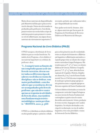 unidade 0238
Muitosdessesmateriaissãodisponibilizados
peloMinistériodaEducaçãoepelassecreta-
riasdeeducação.Outrossãoselecionadosou
produzidospelosprofessores.Semdúvida,
jamaisteremosnasescolastodosostiposde
materiaispossíveisparapromoveroensino
nociclodealfabetização,masalgunsdesses
materiaissãoextremamenteimportantes.É
Programa Nacional do Livro Didático (PNLD)
O PNLD assegura a distribuição de livros
didáticos para as escolas brasileiras. No
âmbito deste Programa, o livro didático é
um material importante no cotidiano do
professor e deve,
“[...]cumprirtantoasfunçõesde
umcompêndioquantoasdeum
livrodeexercícios,devemcon-
tertodososdiferentestiposde
saberesenvolvidosnoensinoda
disciplinaenãosededicar,com
maiorprofundidade,aumdos
saberesqueaconstituem;devem
seracompanhadospelolivrodo
professor,quenãodeveconter
apenasasrespostasàsatividades
dolivrodoaluno,mastambém
umafundamentaçãoteórico-
metodológicaeassimpordian-
te.”(BATISTA,2000,p.568)
OPNLD2010distribuiuascoleçõesdidáticas
emdoisgrandesgrupos:oprimeiro,voltado
paraosdoisprimeirosanosdeescolaridade,
reúneascoleçõesdeletramentoealfabetiza-
çãolinguísticaealfabetizaçãomatemática;o
segundogruporeúneascoleçõesdoscompo-
nentescurricularesLínguaPortuguesaeMa-
temáticaparaos3º,4ºe5ºanoseascoleções
didáticasdeCiências,HistóriaeGeografia
paraos2º,3º,4ºe5ºanos,alémdoslivros
regionaisdeGeografiaeHistória,dirigidos
aosalunosdo4ºou5ºanodoEnsinoFunda-
mental.Em2013,foifeitaumareorganização
demodoqueoprimeirogrupoagregouos
trêsprimeirosanoseosegundoagregouos
doisanosseguintesdoEnsinoFundamental.
Oslivrosdidáticosdestinadosaoensinodo
componentecurricularLínguaPortuguesa
nosanosiniciaisdoEnsinoFundamental
contemplamosquatroeixosdeensino
discutidosanteriormente:leitura,produção
detextosescritos,linguagemoraleanálise
linguística.Ascoleçõesdestinadasaesta
etapadeescolarização,noeixodeanálise
linguística,têmcomoprioridadeoensino
doSistemadeEscritaAlfabética.
necessário,portanto,queconheçamostudoo
queédisponibilizadonasescolas.
Para ajudar nesta tarefa, listamos, abai-
xo, alguns materiais que fazem parte de
Programas de Distribuição de Recursos
Didáticos do Ministério da Educação:
 