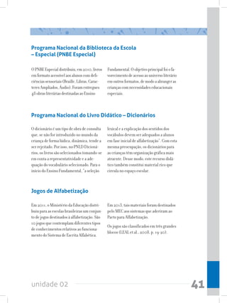 unidade 02 41
Programa Nacional da Biblioteca da Escola
– Especial (PNBE Especial)
OPNBEEspecialdistribuiu,em2010,livros
emformatoacessívelaosalunoscomdefi-
ciênciassensoriais(Braille,Libras,Carac-
teresAmpliados,Áudio).Foramentregues
48obrasliteráriasdestinadasaoEnsino
Fundamental.Oobjetivoprincipalfoiofa-
vorecimentodeacessoaouniversoliterário
emoutrosformatos,demodoaabrangeras
criançascomnecessidadeseducacionais
especiais.
Programa Nacional do Livro Didático – Dicionários
O dicionário é um tipo de obra de consulta
que, se não for introduzido no mundo da
criança de forma lúdica, dinâmica, tende a
ser rejeitado. Por isso, no PNLD Dicioná-
rios, os livros são selecionados tomando-se
em conta a representatividade e a ade-
quação do vocabulário selecionado. Para o
início do Ensino Fundamental, “a seleção
lexical e a explicação dos sentidos dos
vocábulos devem ser adequados a alunos
em fase inicial de alfabetização”. Com esta
mesma preocupação, os dicionários para
as crianças têm organização gráfica mais
atraente. Desse modo, este recurso didá-
tico também constitui material rico que
circula no espaço escolar.
Jogos de Alfabetização
Em 2011, o Ministério da Educação distri-
buiu para as escolas brasileiras um conjun-
to de jogos destinados à alfabetização. São
10 jogos que contemplam diferentes tipos
de conhecimentos relativos ao funciona-
mento do Sistema de Escrita Alfabética.
Em 2013, tais materiais foram destinados
pelo MEC aos sistemas que aderiram ao
Pacto para Alfabetização.
Os jogos são classificados em três grandes
blocos (LEAL et al., 2008, p. 19-20).
 