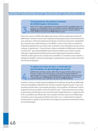unidade 0246
3.
4.
SILVA, Ceris S. Ribas. O planejamento das práticas escolares de alfabetização e le-
tramento. In: CASTANHEIRA, Maria Lúcia; MACIEL, Francisca; MARTINS, Raquel (orgs.)
Alfabetização e letramento na sala de aula. Belo Horizonte: Autêntica Editora:
Ceale, 2008. (livro do acervo do PNBE Professor 2010).
GOMES, Maria de Fátima Cardoso; DIAS, Maria Tomayno de Melo e SILVA, Luciana
Prazeres. O registro da rotina do dia e a construção de oportunidades de
aprendizagem da escrita. In CASTANHEIRA, Maria Lúcia, MACIEL, Francisca e MAR-
TINS, Raquel (orgs.). Alfabetização e letramento na sala de aula. Belo Horizonte:
Autêntica Editora: Ceale, 2008. (livro do acervo do PNBE Professor).
Nessetexto,aautora,aorefletirsobrealgunsaspectosqueenvolvemaorganizaçãodepráticasde
alfabetizaçãoeletramento,discutesobreaimportânciadoplanejamentoparaodesenvolvimentode
açõesautônomaseefetivasdosprofissionaisdaeducação.Naprimeiraseçãodotexto,intituladaPor
queéimportantequeoprofessorplanejeoseutrabalho?,aautoracomentasobreascondiçõesde
realizaçãodosplanejamentosnasescolasesobreosdesafiosaseremenfrentadosnoprocessodesua
realização.Asegundaseção–Comoselecionareelaborarasatividadesdealfabetizaçãoeletramento
nasaladeaula?-apresentapossibilidadesdeprocedimentosdidáticosqueenvolvemaseleção,
elaboraçãoeorganizaçãodasatividadesquefazempartedoplanejamentodapráticacotidiana,
refletindo-sesobreaspectoscomoarelaçãoentreasatividadeseosconteúdosaseremensinados,a
tipologiadasatividadeseasformasdeparticipaçãoeorganizaçãodascriançasvisandoaodesenvolvi-
mentodoquefoiplanejado.
Asautoras,combasenaanálisedapráticapedagógicadesenvolvidaporumaprofessoraalfabetizado-
radeumaescolapúblicaemBeloHorizonte,buscaramresponderàseguintequestão:“Oqueosalu-
nospodemaprendersobreaescritaquandoparticipam,comseuprofessor,daelaboraçãoeregistro
daagendaourotinadeatividadesnoiníciodecadadiadeaula?”.Aobservaçãodessaturmaaolongo
doanopermitiuaidentificaçãodeumeventointeracionalrealizadodiariamente:oregistrodarotina
dodia,epossibilitouumareflexãosobrecomoessapráticaarticulavaosprocessosdealfabetização
eletramento,umavezquepropiciavareflexõestantosobreousoeoconhecimentodeumgênero
textualespecífico(aagendaourotinadodia)comodealgumascaracterísticasestruturaisdosistema
deescritadoportuguês.
O planejamento das práticas escolares
de alfabetização e letramento.
O registro da rotina do dia e a construção de
oportunidades de aprendizagem da escrita.
 