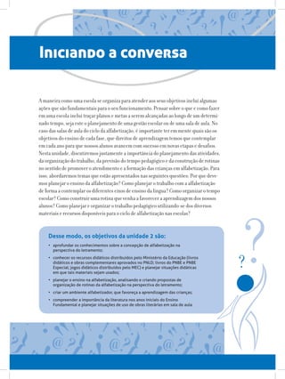Iniciando a conversa
A maneira como uma escola se organiza para atender aos seus objetivos inclui algumas
ações que são fundamentais para o seu funcionamento. Pensar sobre o que e como fazer
em uma escola inclui traçar planos e metas a serem alcançadas ao longo de um determi-
nado tempo, seja este o planejamento de uma gestão escolar ou de uma sala de aula. No
caso das salas de aula do ciclo da alfabetização, é importante ter em mente quais são os
objetivos do ensino de cada fase, que direitos de aprendizagem temos que contemplar
em cada ano para que nossos alunos avancem com sucesso em novas etapas e desafios.
Nesta unidade, discutiremos justamente a importância do planejamento das atividades,
da organização do trabalho, da previsão do tempo pedagógico e da construção de rotinas
no sentido de promover o atendimento e a formação das crianças em alfabetização. Para
isso, abordaremos temas que estão apresentados nas seguintes questões: Por que deve-
mos planejar o ensino da alfabetização? Como planejar o trabalho com a alfabetização
de forma a contemplar os diferentes eixos de ensino da língua? Como organizar o tempo
escolar? Como construir uma rotina que venha a favorecer a aprendizagem dos nossos
alunos? Como planejar e organizar o trabalho pedagógico utilizando-se dos diversos
materiais e recursos disponíveis para o ciclo de alfabetização nas escolas?
•	 aprofundar os conhecimentos sobre a concepção de alfabetização na
perspectiva do letramento;
•	 conhecer os recursos didáticos distribuídos pelo Ministério da Educação (livros
didáticos e obras complementares aprovados no PNLD; livros do PNBE e PNBE
Especial; jogos didáticos distribuídos pelo MEC) e planejar situações didáticas
em que tais materiais sejam usados;
•	 planejar o ensino na alfabetização, analisando e criando propostas de
organização de rotinas da alfabetização na perspectiva do letramento;
•	 criar um ambiente alfabetizador, que favoreça a aprendizagem das crianças;
•	 compreender a importância da literatura nos anos iniciais do Ensino
Fundamental e planejar situações de uso de obras literárias em sala de aula.
Desse modo, os objetivos da unidade 2 são:
 