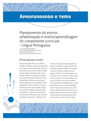 Aprofundando o tema
Por que planejar o ensino?
Planejar faz parte do nosso cotidiano.
Quando acordamos, muitas vezes planeja-
mos o que vamos fazer durante o dia, em
que ordem vamos realizar cada atividade,
quanto tempo será dispensado e quase
sempre deixamos um espaço de tempo
para que determinados imprevistos não
atrapalhem ou alterem nossos planos.
Por que planejamos na vida diária? Para
organizarmos nossas ações e evitarmos
frustrações como, por exemplo, progra-
mar uma festa surpresa para um amigo
ou familiar e nos desencontrarmos do
aniversariante. Planejar a ida a um show
pressupõe um preparo: verificar se não
temos outro compromisso naquele dia e
horário, certificar-se do local onde será
realizado, comprar o bilhete de entrada
com antecedência, combinar com os
amigos, decidir o meio de transporte, se
vamos de carro, com quem iremos, onde
vamos estacionar e assim por diante. Na
escola, devemos ter o mesmo cuidado.
Com uma diferença fundamental, no caso
do show não temos a responsabilidade
sobre o futuro de outras pessoas. Desse
modo, o planejamento na escola tem um
impacto maior, pois não traz consequên-
cias apenas para nossas próprias vidas,
como ocorre em relação à ida ao show,
Planejamento do ensino:
alfabetização e ensino/aprendizagem
do componente curricular
- Língua Portuguesa
Luciane Manera Magalhães
Rita de Cássia Barros de Freitas Araujo
Simone Borrelli Achtschin
Terezinha Toledo Melquíades de Melo
 