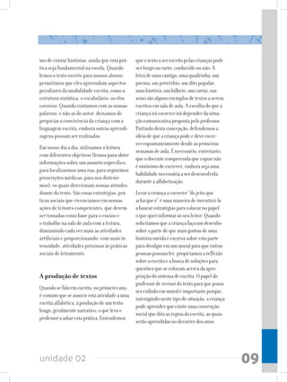 unidade 02 09
mo de contar histórias, ainda que esta prá-
tica seja fundamental na escola. Quando
lemos o texto escrito para nossos alunos,
permitimos que eles apreendam aspectos
peculiares da modalidade escrita, como a
estrutura sintática, o vocabulário, os elos
coesivos. Quando contamos com as nossas
palavras, e não as do autor, deixamos de
propiciar a convivência da criança com a
linguagem escrita, embora outras aprendi-
zagens possam ser realizadas.
Em nosso dia a dia, utilizamos a leitura
com diferentes objetivos (lemos para obter
informações sobre um assunto específico,
para localizarmos uma rua, para seguirmos
prescrições médicas, para nos distrair-
mos), os quais direcionam nossas atitudes
diante do texto. São essas estratégias, prá-
ticas sociais que vivenciamos em nossas
ações de leitores competentes, que devem
ser tomadas como base para o ensino e
o trabalho na sala de aula com a leitura,
diminuindo cada vez mais as atividades
artificiais e proporcionando, com mais in-
tensidade, atividades próximas às práticas
sociais de letramento.
A produção de textos
Quandosefalaemescrita,noprimeiroano,
écomumqueseassocieestaatividadeauma
escritaalfabética,àproduçãodeumtexto
longo,geralmentenarrativo,oquelevao
professoraadiarestaprática.Entendemos
queotextoaserescritopelascriançaspode
serlongooucurto,conhecidoounão.A
letradeumacantiga,umaquadrinha,um
poema,umprovérbio,umditopopular,
umahistória,umbilhete,umcartaz,um
avisosãoalgunsexemplosdetextosaserem
escritosemsaladeaula.Aescolhadoquea
criançairáescreverirádependerdasitua-
çãocomunicativapropostapeloprofessor.
Partindodestaconcepção,defendemosa
ideiadequeacriançapodeedeveescre-
verespontaneamentedesdeasprimeiras
semanasdeaula.Énecessário,entretanto,
queodocentecompreendaquecopiarnão
ésinônimodeescrever,emborasejauma
habilidadenecessáriaaserdesenvolvida
duranteaalfabetização.
Levaracriançaaescrever“dojeitoque
achaqueé”éumamaneiradeincentivá-la
abuscarestratégiasparacolocarnopapel
oquequerinformaraoseuleitor.Quando
solicitamosqueacriançafaçaumdesenho
sobreapartedequemaisgostoudeuma
históriaouvidaeescrevasobreestaparte
paradivulgaremummuralparaqueoutras
pessoaspossamler,propiciamosareflexão
sobreaescritaeabuscadesoluçõespara
questõesquesecolocamacercadaapro-
priaçãodosistemadeescrita.Opapeldo
professorderevisordotextoparaquepossa
serexibidoemmuraléimportanteporque,
interagindonestetipodesituação,acriança
podeaprenderqueexisteumaconvenção
socialqueditaasregrasdaescrita,asquais
serãoaprendidasnodecorrerdosanos.
 
