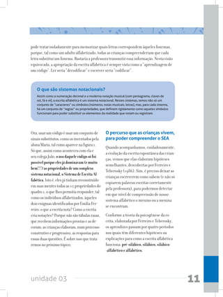 unidade 03 11
pode tratar isoladamente para memorizar quais letras correspondem àqueles fonemas,
porque, tal como um adulto alfabetizado, todas as crianças compreenderiam que cada
letra substitui um fonema. Bastaria a professora transmitir essa informação. Nesta visão
equivocada, a apropriação da escrita alfabética é sempre vista como a “aprendizagem de
um código”. Ler seria “decodificar” e escrever seria “codificar”.
O que são sistemas notacionais?
Assim como a numeração decimal e a moderna notação musical (com pentagrama, claves de
sol, fá e ré), a escrita alfabética é um sistema notacional. Nestes sistemas, temos não só um
conjunto de “caracteres” ou símbolos (números, notas musicais, letras), mas, para cada sistema,
há um conjunto de “regras” ou propriedades, que definem rigidamente como aqueles símbolos
funcionam para poder substituir os elementos da realidade que notam ou registram.
Ora,usarumcódigoéusarumconjuntode
sinaissubstitutos,comoosinventadospela
alunaMaria,talcomoaparecenafigura1.
Sóque,assimcomoaconteceucomelae
seucolegaJoão,ousodaquelecódigosófoi
possívelporqueelesjádominavam(emuito
bem!!!)aspropriedadesdeumcomplexo
sistemanotacional,oSistemadeEscritaAl-
fabética.Istoé,elesjátinhamreconstruído
emsuasmentestodasas10propriedadesdo
quadro1,oquelhespermitiaresponder,tal
comoosindivíduosalfabetizados,àqueles
doisenigmasidentificadosporEmiliaFer-
reiro:oqueaescritanota?Comoaescrita
crianotações?Porquenãosãotábulasrasas,
querecebeminformaçõesprontaseasde-
coram;ascriançaselaboram,numprocesso
construtivoeprogressivo,asrespostaspara
essasduasquestões.Ésobreissoquetrata-
remosnopróximotópico.
O percurso que as crianças vivem,
para poder compreender o SEA
Quando acompanhamos, cuidadosamente,
a evolução da escrita espontânea das crian-
ças, vemos que elas elaboram hipóteses
semelhantes, descobertas por Ferreiro e
Teberosky (1986). Sim, é preciso deixar as
crianças escreverem como sabem (e não só
copiarem palavras escritas corretamente
pela professora), para podermos detectar
em que nível de compreensão de nosso
sistema alfabético o menino ou a menina
se encontram.
Conforme a teoria da psicogênese da es-
crita, elaborada por Ferreiro e Teberosky,
os aprendizes passam por quatro períodos
nos quais têm diferentes hipóteses ou
explicações para como a escrita alfabética
funciona:pré-silábico,silábico,silábico-
-alfabéticoealfabético.
 