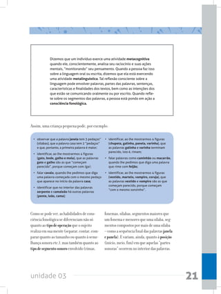 unidade 03 21
Assim, uma criança pequena pode, por exemplo:
• 	 observar que a palavra janela tem 3 pedaços”
(sílabas), que a palavra casa tem 2 “pedaços”
e que, portanto, a primeira palavra é maior;
• 	 identificar, ao lhe mostrarmos 4 figuras
(gato, bode, galho e mola), que as palavras
gato e galho são as que “começam
parecido”, porque começam com /ga/;
• 	 falar cavalo, quando lhe pedimos que diga
uma palavra começada com o mesmo pedaço
que aparece no início da palavra casa;
• 	 identificar que no interior das palavras
serpente e camaleão há outras palavras
(pente, leão, cama);
Dizemos que um indivíduo exerce uma atividade metacognitiva
quando ele, conscientemente, analisa seu raciocínio e suas ações
mentais, “monitorando” seu pensamento. Quando a pessoa faz isso
sobre a linguagem oral ou escrita, dizemos que ela está exercendo
uma atividade metalinguística. Tal reflexão consciente sobre a
linguagem pode envolver palavras, partes das palavras, sentenças,
características e finalidades dos textos, bem como as intenções dos
que estão se comunicando oralmente ou por escrito. Quando refle-
te sobre os segmentos das palavras, a pessoa está pondo em ação a
consciência fonológica.
• 	 identificar, ao lhe mostrarmos 4 figuras
(chupeta, galinha, panela, varinha), que
as palavras galinha e varinha terminam
parecido, isto é, rimam;
• 	 falar palavras como caminhão ou macarrão,
quando lhe pedimos que diga uma palavra
que rime com feijão;
• 	 identificar, ao lhe mostrarmos 4 figuras
(vestido, martelo, vampiro, coruja), que
as palavras vestido e vampiro são as que
começam parecido, porque começam
“com o mesmo sonzinho”.
Comosepodever,ashabilidadesdecons-
ciênciafonológicasediferenciamnãosó
quantoaotipodeoperaçãoqueosujeito
realizaemsuamente(separar,contar,com-
pararquantoaotamanhoouquantoàseme-
lhançasonoraetc.),mastambémquantoao
tipodesegmentosonoroenvolvido(rimas,
fonemas,sílabas,segmentosmaioresque
umfonemaemenoresqueumasílaba,seg-
mentoscompostospormaisdeumasílaba
–comoasequênciafinaldaspalavrasjanela
epanela).Evariam,ainda,quantoàposição
(início,meio,fim)emqueaquelas“partes
sonoras”ocorremnointeriordaspalavras.
 