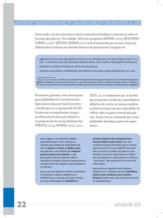 unidade 0322
Desse modo, não devemos nunca reduzir consciência fonológica à consciência sobre os
fonemas das palavras. Na realidade, diferentes pesquisas (MORAIS, 2004; MOUSINHO;
CORREA, 2008; AZEVEDO; MORAIS, 2011) têm demonstrado que mesmo crianças já
alfabetizadas (inclusive por métodos fônicos) são praticamente incapazes de:
• 	segmentar em voz alta uma palavra (como guerra), dizendo um a um seus fonemas (/g/ /E/ /x/
/a/)1
  e contá-los, sem estar pensando sobre as letras, isto é, sobre a forma gráfica da palavra;
• 	adicionar ou subtrair fonemas no início de uma palavra;
•	 recompor uma palavra, sintetizando seus fonemas, escutados sequenciadamente, um a um.
1  /g/,/E/,/X/e/a/sãoos  símbolosdoalfabetofonéticointernacionalquerepresentamos4fonemasdapalavra
guerra. Tal alfabeto serve para transcrever os sons (fonemas) de todas as línguas humanas. Nele, o símbolo X
serveparanotartantoosominicialdapalavraratocomooprimeirofonemadasegundasílabadapalavraguerra.
Precisamos, portanto, estar atentos para
quais habilidades de consciência fono-
lógica uma criança precisa desenvolver
à medida que vai se apropriando do SEA.
Estudos que acompanharam crianças
no último ano da educação infantil ou
no primeiro ano do ensino fundamental
(FREITAS, 2004; MORAIS, 2004, 2010;
LEITE, 2011) constataram que, à medida
que avançavam em direção a uma hipótese
alfabética de escrita, as crianças também
tendiam a avançar em suas capacidades de
refletir sobre as partes sonoras das pala-
vras. Assim, tem-se constatado que certas
habilidades fonológicas parecem impor-
tantes:
• 	 para chegar a uma hipótese silábica
quantitativa (sem valor sonoro), as
crianças precisariam ter habilidades de
não só separar e contar as sílabas orais
das palavras, mas também de comparar
palavras quanto ao tamanho, o que
pressupõe raciocinar apenas sobre a
sequência de partes sonoras, esquecendo as
características dos objetos a que as palavras
se referem;
• 	 para usar uma hipótese silábica qualitativa
ou hipóteses silábico-alfabéticas e
alfabéticas, as crianças precisam avançar
em suas habilidades de identificar e
produzir palavras que começam com a
mesma sílaba ou que rimam. Isto fica
evidente quando pensamos que a criança
que escreveu A U I para JABUTTI precisou
não só contar as sílabas da palavra, mas,
também, examinar cada sílaba na ordem
em que aparece no todo-palavra e analisar
“sonzinhos” que aparecem no interior de
cada sílaba;
• 	 para escrever segundo uma hipótese
alfabética, as crianças precisam identificar
palavras que começam com o mesmo
fonema (mesmo que não saibam pronunciá-
lo isoladamente).
 