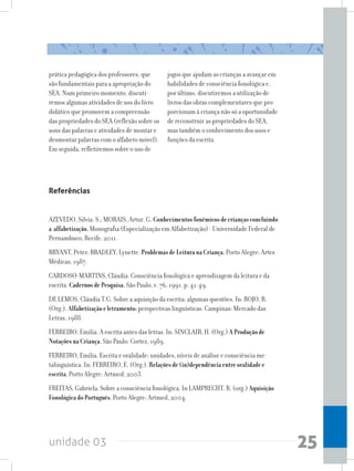unidade 03 25
prática pedagógica dos professores, que
são fundamentais para a apropriação do
SEA. Num primeiro momento, discuti-
remos algumas atividades de uso do livro
didático que promovem a compreensão
das propriedades do SEA (reflexão sobre os
sons das palavras e atividades de montar e
desmontar palavras com o alfabeto móvel).
Em seguida, refletiremos sobre o uso de
jogos que ajudam as crianças a avançar em
habilidades de consciência fonológica e,
por último, discutiremos a utilização de
livros das obras complementares que pro-
porcionam à criança não só a oportunidade
de reconstruir as propriedades do SEA,
mas também o conhecimento dos usos e
funções da escrita.
Referências
AZEVEDO, Silvia. S.; MORAIS, Artur. G. Conhecimentosfonêmicosdecriançasconcluindo
a alfabetização.Monografia (Especialização em Alfabetização) - Universidade Federal de
Pernambuco, Recife, 2011.
BRYANT, Peter; BRADLEY, Lynette. ProblemasdeLeituranaCriança.Porto Alegre: Artes
Médicas, 1987.
CARDOSO-MARTINS, Cláudia. Consciência fonológica e aprendizagem da leitura e da
escrita. CadernosdePesquisa. São Paulo, v. 76, 1991. p. 41-49.
DE LEMOS, Cláudia T.G. Sobre a aquisição da escrita: algumas questões. In: ROJO, R.
(Org.). Alfabetizaçãoeletramento:perspectivas linguísticas. Campinas: Mercado das
Letras, 1988.
FERREIRO, Emilia. A escrita antes das letras. In: SINCLAIR, H. (Org.) AProduçãode
NotaçõesnaCriança.São Paulo: Cortez, 1989.
FERREIRO, Emilia. Escrita e oralidade: unidades, níveis de análise e consciência me-
talinguística. In: FERREIRO, E. (Org.). Relaçõesde(in)dependênciaentreoralidadee
escrita.Porto Alegre: Artmed, 2003.
FREITAS, Gabriela. Sobre a consciência fonológica. In LAMPRECHT, R. (org.) Aquisição
FonológicadoPortuguês. Porto Alegre: Artmed, 2004.
 