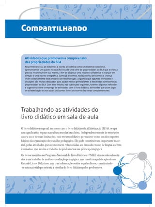 Compartilhando
Trabalhando as atividades do
livro didático em sala de aula
Atividades que promovem a compreensão
das propriedades do SEA
No primeiro texto, ao tratarmos a escrita alfabética como um sistema notacional,
apresentamos um quadro no qual foi listada uma série de propriedades do SEA que a criança
precisa reconstruir em sua mente, a fim de alcançar uma hipótese alfabética e avançar em
direção a uma escrita ortográfica. Como já dissemos, nada justifica deixarmos a criança
viver solitariamente esse processo de reconstrução. Julgamos que algumas atividades e
situações são muito adequadas para ajudar nossos principiantes a desvendar as misteriosas
propriedades do SEA. Com esse intuito, nas subseções seguintes, faremos algumas reflexões
e sugestões sobre o emprego de atividades com o livro didático, atividades que usam jogos
de alfabetização ou nas quais utilizamos livros do acervo das obras complementares.
O livro didático em geral, no nosso caso o livro didático de alfabetização (LDA), ocupa
um significativo espaço na cultura escolar brasileira. Independentemente de restrições
ao seu uso e de suas limitações, esse recurso didático permanece como um dos suportes
básicos da organização do trabalho pedagógico. Ele pode constituir um importante mate-
rial, pelas atividades que o constituem relacionadas aos eixos do ensino de língua a serem
ensinados, que auxilia o trabalho do professor na sua prática pedagógica.
Os livros inscritos no Programa Nacional do Livro Didático (PNLD) vêm sendo submeti-
dos a um trabalho de análise e avaliação pedagógica, que resulta na publicação de um
Guia de Livros Didáticos, que traz informações sobre aqueles livros, constituindo-
-se um material que orienta a escolha do livro didático pelos professores.
 