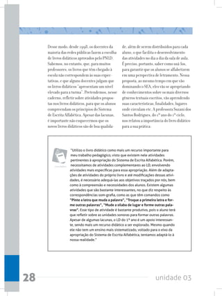 unidade 0328
Desse modo, desde 1998, os docentes da
maioria das redes públicas fazem a escolha
de livros didáticos aprovados pelo PNLD.
Sabemos, no entanto, que, para muitos
professores, os livros que têm chegado à
escola não correspondem às suas expec-
tativas, e que alguns docentes julgam que
os livros didáticos “apresentam um nível
elevadoparaaturma”.Pretendemos,nesse
caderno, refletir sobre atividades propos-
tas nos livros didáticos, para que os alunos
compreendam os princípios do Sistema
de Escrita Alfabética. Apesar das lacunas,
é importante não esquecermos que os
novos livros didáticos são de boa qualida-
“Utilizo o livro didático como mais um recurso importante para
meu trabalho pedagógico, visto que existem nele atividades
pertinentes à apropriação do Sistema de Escrita Alfabética. Porém,
necessitamos de atividades complementares ao LD, envolvendo
atividades mais específicas para essa apropriação. Além de adapta-
ções de atividades do próprio livro e até modificações dessas ativi-
dades, é necessário adequá-las aos objetivos traçados por nós, bem
como à compreensão e necessidades dos alunos. Existem algumas
atividades que são bastante interessantes, no que diz respeito às
correspondências som-grafia, como as que têm comandos como
“Pinte a letra que muda a palavra”, “Troque a primeira letra e for-
me outras palavras”, “Mude a sílaba de lugar e forme outras pala-
vras”. Esse tipo de atividade é bastante produtivo, pois o aluno terá
que refletir sobre as unidades sonoras para formar outras palavras.
Apesar de algumas lacunas, o LD do 1º ano é um apoio interessan-
te, sendo mais um recurso didático a ser explorado. Mesmo quando
ele não tem um ensino mais sistematizado, voltado para o eixo da
apropriação do Sistema de Escrita Alfabética, tentamos adaptá-lo à
nossa realidade.”
Livro didático
de, além de serem distribuídos para cada
aluno, o que facilita o desenvolvimento
das atividades no dia a dia da sala de aula.
É preciso, portanto, saber como usá-los,
para garantir que os alunos se alfabetizem
em uma perspectiva de letramento. Nessa
proposta, ao mesmo tempo em que vão
dominando o SEA, eles vão se apropriando
de conhecimentos sobre os mais diversos
gêneros textuais escritos, vão aprendendo
suas características, finalidades, lugares
onde circulam etc. A professora Suzani dos
Santos Rodrigues, do 1º ano do 1º ciclo,
nos relatou a importância do livro didático
para a sua prática:
 