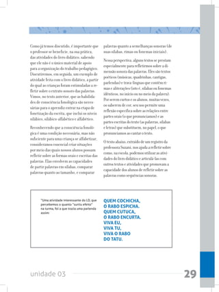 unidade 03 29
Como já temos discutido, é importante que
o professor se beneficie, na sua prática,
das atividades do livro didático, sabendo
que ele não é o único material de apoio
para a organização do trabalho pedagógico.
Discutiremos, em seguida, um exemplo de
atividade feita com o livro didático, a partir
do qual as crianças foram estimuladas a re-
fletir sobre o extrato sonoro das palavras.
Vimos, no texto anterior, que as habilida-
des de consciência fonológica são neces-
sárias para o aprendiz entrar na etapa de
fonetização da escrita, que inclui os níveis
silábico, silábico-alfabético e alfabético.
Reconhecendo que a consciência fonoló-
gica é uma condição necessária, mas não
suficiente para uma criança se alfabetizar,
consideramos essencial criar situações
por meio das quais nossos alunos possam
refletir sobre as formas orais e escritas das
palavras. Elas envolvem as capacidades
de partir palavras em sílabas, comparar
palavras quanto ao tamanho, e comparar
palavras quanto a semelhanças sonoras (de
suas sílabas, rimas ou fonemas iniciais).
Nessaperspectiva,algunstextosseprestam
especialmentepararefletirmossobreadi-
mensãosonoradaspalavras.Elessãotextos
poéticos(músicas,quadrinhas,cantigas,
parlendas)etrava-línguasquecontêmri-
masealiterações(istoé,sílabasoufonemas
idênticos,noinícioounomeiodapalavra).
Porseremcurtoseosalunos,muitasvezes,
ossaberemdecor,seuusopermiteuma
reflexãoespecíficasobreasrelaçõesentre
partesorais(oquepronunciamos)eas
partesescritasdotexto(aspalavras,sílabas
eletras)quesubstituem,nopapel,oque
pronunciamosaocantarotexto.
Otextoabaixo,extraídodeumregistroda
professoraSuzani,nosajudaarefletirsobre
como,naescola,podemosutilizarasativi-
dadesdolivrodidáticoearticulá-lascom
outrostextoseatividadesquepromovama
capacidadedosalunosderefletirsobreas
palavrascomosequênciassonoras.
“Uma atividade interessante do LD, que
percebemos o quanto “surtiu efeito”
na turma, foi a que trazia uma parlenda
assim:
QUEM COCHICHA,
O RABO ESPICHA.
QUEM CUTUCA,
O RABO ENCURTA.
VIVA EU,
VIVA TU,
VIVA O RABO
DO TATU.
 