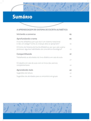 Sumário
A APRENDIZAGEM DO SISTEMA DE ESCRITA ALFABÉTICA
Iniciando a conversa 05
Aprofundando o tema 06
A escrita alfabética: por que ela é um sistema notacional
e não um código? Como as crianças dela se apropriam? 06
O Ensino do Sistema de Escrita Alfabética: por que vale a pena
promover algumas habilidades de consciência fonológica? 19
Compartilhando 27
Trabalhando as atividades do livro didático em sala de aula
 27
O trabalho em sala de aula com os livros dos acervos
complementares 40
Aprendendo mais 43
Sugestões de leitura  43
Sugestões de atividades para os encontros em grupo 46
 