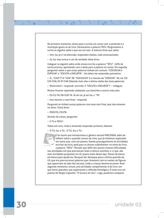 unidade 0330
Livro didático
No primeiro momento, lemos para a turma um cartaz com a parlenda e a
ilustração iguais às do livro. Destacamos a palavra TATU. Perguntamos à
turma se alguém sabia o que era um tatu. A maioria disse que sabia:
–  Sim, tia, já vi na televisão, respondeu Kaillan, todo entusiasmado.
–  Já, tia, mas nunca vi um de verdade, disse Artur.
Indaguei se alguém sabia onde estava escrita a palavra “TATU”. 50% da
turma acertou, apontando com o dedo para a palavra no cartaz. Em seguida,
perguntei sobre o que essas palavras tinham em comum: “COCHICHA e
ESPICHA” e “ESCUTA e ENCURTA”.  Um deles me respondeu pensativo:
–  O...“CHA”?? O “CHA” DE “COCHICHA” é o mesmo de “ESPICHA”. Vê, tia: CO-
CHI-CHA, ES-PI-CHA (falando mais alto a última sílaba das duas palavras).
–  Muito bem! – respondi, sorrindo. E “ESCUTA e ENCURTA”? –  indaguei.
Muitos ficaram repetindo silabando, uns baixinho e outros mais alto:
–  ES-CU-TA, EN-CUR-TA. Já sei tia, já sei tia, o “TA”.
–  Isso mesmo, o som final – respondi.
Perguntei se tinham outras palavras com esse som final, que não estavam
no texto. Tainá disse:
–  ENXUTA, CHUTA.
Através do cartaz, perguntei:
–  E TU e TATU?
Todos em coro, rindo e tentando responder primeiro, falaram:
–  O TU, tia, o TU... O TU, tia, o TU...
E foi assim que introduzimos o gênero textual PARLENDA, além de
refletir sobre a questão sonora da rima, que já tínhamos explorado
em outra aula, com um poema. Dando prosseguimento às atividades
escritas do livro, pedi para os alunos sublinharem, no texto do livro,
a palavra “TATU”. Percebi que 90% dos alunos tiveram dificuldade
nas atividades em que precisavam fazer a leitura sozinhos, e vi que, das
sete atividades propostas no LD, quatro eram desse tipo. Passei de banca
em banca para ajudá-los. Busquei dar destaque para a última questão do
LD, que era para escrever palavras que rimassem com os nomes de figuras
que apareciam ao lado das lacunas, onde a criança deveria escrever. Num
segundo momento, trouxe uma atividade complementar à do livro, em
que havia questões que exploravam a reflexão fonológica. O texto era um
poema de Sérgio Caparelli, “O buraco do tatu”. Logo, pudemos comparar
 