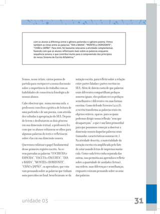 unidade 03 31
com os alunos a diferença entre o gênero parlenda e o gênero poema. Vimos
também as rimas entre as palavras: “DIA e BAHIA”, “MONTES e HORIZONTE”,
“CHÃO e JAPÃO”. Para mim, foi bastante relevante a atividade complementar,
fazendo com que os alunos refletissem mais sobre as palavras enquanto
sequência sonora, o que contribui muito para a compreensão dos princípios
do nosso Sistema de Escrita Alfabética.”
Vemos, nesse relato, vários pontos de
partida para enriquecer a nossa discussão
sobre a importância do trabalho com as
habilidades de consciência fonológica de
nossos alunos.
Cabe observar que, numa mesma aula, a
professora conciliou a prática de leitura de
uma parlenda e de um poema, com ativida-
des voltadas à apropriação do SEA. Depois
de lerem e desfrutarem os dois gêneros
em sua dimensão textual, a professora fez
com que os alunos voltassem os olhos para
algumas palavras do texto e refletissem
sobre elas em sua dimensão sonora.
Queremosenfatizaropapelfundamental
desseprimeiroregistroescrito.Aove-
rempareadasaspalavras“COCHICHAe
ESPICHA”,“ESCUTAeENCURTA”,“DIA
eBAHIA”,“MONTESeHORIZONTE”,
“CHÃOeJAPÃO”,osaprendizes,queesta-
vampensandosobreaspalavrasquetinham
sonsparecidosnofinal,beneficiavam-seda
notaçãoescrita,pararefletirsobrearelação
entrepartesfaladasepartesescritasno
SEA.Alémdedaremcontadequepalavras
oraisdiferentescompartilhampedaços
sonorosiguais,elespodiamverospedaços
semelhantesediferentesemsuasformas
escritas.ComodefendeFerreiro(2003),
aescritatransformaaspalavrasoraisem
objetosestáveis,opacos,paraosquais
podemosdirigirnossareflexão“semque
desapareçam”,oqueéumfatorprimordial
paraquepossamoscomeçaraobservara
dimensãosonoradaquelaspalavrasorais
(tamanho,característicassonorasetc.).
Naatividadedescrita,amaterialidadeda
notaçãoescritaeraamplificadapelofato
deestarusandoletrasdeimprensamaiús-
cula.Comocadaletravinhaseparadadas
outras,issopermitiaaosaprendizesrefletir
sobreaquantidadedeunidades(letras),
suaordem,suasdiferençasesemelhanças,
enquantoestavampensandosobreossons
daspalavras.
 