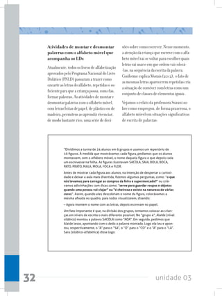 unidade 0332
Atividades de montar e desmontar
palavras com o alfabeto móvel que
acompanha os LDs
Atualmente,todososlivrosdealfabetização
aprovadospeloProgramaNacionaldoLivro
Didático(PNLD)passaramatrazercomo
encarteasletrasdoalfabeto,repetidasosu-
ficienteparaqueacriançapossa,comelas,
formarpalavras.Asatividadesdemontare
desmontarpalavrascomoalfabetomóvel,
comletrasfeitasdepapel,deplásticooude
madeira,permitemaoaprendizvivenciar,
demodobastanterico,umasériededeci-
sõessobrecomoescrever.Nessemomento,
aatençãodacriançaqueescrevecomoalfa-
betomóvelvaisevoltarparaescolherquais
letrasvaiusareemqueordemvaicolocá-
-las,nasequênciadaescritadapalavra.
ConformeexplicaMorais(2012), ofatode
asmesmasletrasapareceremrepetidascria
asituaçãodeconvivercomletrascomoum
conjuntodeclassesdeelementosiguais.
Vejamos o relato da professora Suzani so-
bre como empregou, de forma prazerosa, o
alfabeto móvel em situações significativas
de escrita de palavras:
“Dividimos a turma de 24 alunos em 6 grupos e usamos um repertório de
10 figuras. À medida que mostrávamos cada figura, pedíamos que os alunos
montassem, com o alfabeto móvel, o nome daquela figura e que depois cada
um escrevesse na folha. As figuras ilustravam SACOLA, SAIA, BOLA, BOCA,
PATO, PRATO, MALA, MOLA, FOCA e FLOR.
Antes de mostrar cada figura aos alunos, na intenção de despertar a curiosi-
dade e deixar a aula mais divertida, fizemos algumas perguntas, como: “o que
nós levamos para carregar as compras da feira e supermercado?” ou criá-
vamos adivinhações com dicas como: “serve para guardar roupas e objetos
quando uma pessoa vai viajar” ou “é cheirosa e existe na natureza de várias
cores”. Assim, quando eles descobriam o nome da figura, colocávamos a
mesma afixada no quadro, para todos visualizarem, dizendo:
– Agora montem o nome com as letras, depois escrevam no papel.
Um fato importante é que, na divisão dos grupos, tentamos colocar as crian-
ças em níveis de escrita o mais diferente possível. No “grupo 4”, Alaíde (nível
silábico) montou a palavra SACOLA como “AOA”. Em seguida, pedimos que
Alaíde lesse, apontando com o dedo a palavra montada. Logo ela leu e apon-
tou, respectivamente, o “A” para o “SA”, o “O” para o “CO” e o “A” para o “LA”.
Sara (silábico-alfabética) disse logo:
 