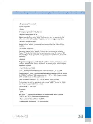 unidade 03 33
– Tá faltando o “S”, menina!!!
Alaíde respondeu:
– Onde?
Sara pegou rápido a letra “S”, dizendo:  
– Aqui no começo, perto do “A”.
A palavra, então, ficou assim “SAOA”. Pedimos para Sara ler, apontando. Ela
olhou para as letras, lendo baixinho, parou e pensou por alguns segundos...
– Ah, tia tá faltando o L aqui.
A palavra ficou “SAOAL”. Em seguida, Luiz Henrique (de nível silábico) falou
eufórico:
– Tá trocado, tá trocado!
E arrumou, ficando assim “SAOLA”. Pedimos para registrarem na folha. No
“grupo 5”, Tainá (nível alfabético) foi a primeira a terminar. Ela escreveu “SA-
COLA”. Pedi pra ela ler apontando, em seguida ela leu rapidamente, deslizando
o dedinho:
– SACOLA.
Perguntamos ao grupo se, em “SACOLA”, que Tainá montou, existia outra palavra
“dentro”. Adrielly (nível silábico-alfabético), do mesmo grupo, pensou na pala-
vra e falou baixinho:
– Hum, SA-CO... tem, SACO.
– COLA, disse rapidamente Paulo (nível silábico), tem COLA, vê SA-COLA.
Parabenizamos o grupo, e pedimos para Paulo apontar a palavra “COLA”, dentro
de “SACOLA”. Ao falar o “CO”, ele apontou para o “O”; e o “LA”, ele apontou para
o “A”. Tainá destacou as sílabas, afastando-as:
– São essas daqui. (Afastou o “CO” e o “LA”, depois juntou “COLA”).
Pedimos para Adrielly ler, apontando onde estava “SACO”, “dentro” de “SACO-
LA”; ela apontou com o dedinho e disse:
– S com A, SA; e C com O, CO.
E concluiu:
– SACO.
No “grupo 1”, Thaissa (nível alfabético) ao montar com as letras a palavra
“PRATO”, fez “PATO”. Depois pensou e perguntou:
– Tia, o que está faltando? Assim fica PATO.
– Uma letrinha “intrometida” – eu disse, sorrindo.
 