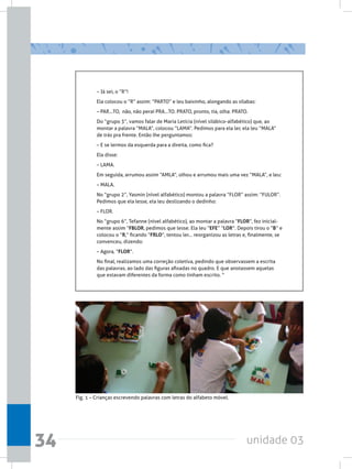 unidade 0334
– Já sei, o “R”!
Ela colocou o “R” assim: “PARTO” e leu baixinho, alongando as sílabas:
– PAR...TO,  não, não peraí PRA...TO. PRATO, pronto, tia, olha: PRATO.
Do “grupo 3”, vamos falar de Maria Letícia (nível silábico-alfabético) que, ao
montar a palavra “MALA”, colocou “LAMA”. Pedimos para ela ler, ela leu “MALA”
de trás pra frente. Então lhe perguntamos:
– E se lermos da esquerda para a direita, como fica?
Ela disse:
– LAMA.
Em seguida, arrumou assim “AMLA”, olhou e arrumou mais uma vez “MALA”, e leu:
– MALA.
No “grupo 2”, Yasmin (nível alfabético) montou a palavra “FLOR” assim: “FULOR”.
Pedimos que ela lesse, ela leu deslizando o dedinho:
– FLOR.
No “grupo 6”, Tefanne (nível alfabético), ao montar a palavra “FLOR”, fez inicial-
mente assim “FBLOR, pedimos que lesse. Ela leu “EFE” “LOR”. Depois tirou o “B” e
colocou o “R,” ficando “FRLO”, tentou ler... reorganizou as letras e, finalmente, se
convenceu, dizendo:
– Agora, “FLOR”.
No final, realizamos uma correção coletiva, pedindo que observassem a escrita
das palavras, ao lado das figuras afixadas no quadro. E que anotassem aquelas
que estavam diferentes da forma como tinham escrito. “
Fig. 1 – Crianças escrevendo palavras com letras do alfabeto móvel.
 