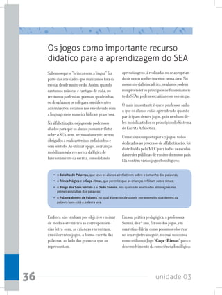 unidade 0336
Os jogos como importante recurso
didático para a aprendizagem do SEA
Sabemosqueo“brincarcomalíngua”faz
partedasatividadesquerealizamosforada
escola,desdemuitocedo.Assim,quando
cantamosmúsicasecantigasderoda,ou
recitamosparlendas,poemas,quadrinhas,
oudesafiamososcolegascomdiferentes
adivinhações,estamosnosenvolvendocom
alinguagemdemaneiralúdicaeprazerosa.
Naalfabetização,osjogossãopoderosos
aliadosparaqueosalunospossamrefletir
sobreoSEA,sem,necessariamente,serem
obrigadosarealizartreinosenfadonhose
semsentido.Aoutilizarojogo,ascrianças
mobilizamsaberesacercadalógicade
funcionamentodaescrita,consolidando
aprendizagensjárealizadasouseaproprian-
dodenovosconhecimentosnessaárea.No
momentodabrincadeira,osalunospodem
compreenderosprincípiosdefuncionamen-
todoSEAepodemsocializarcomoscolegas.
O mais importante é que o professor saiba
o que os alunos estão aprendendo quando
participam desses jogos, pois nenhum de-
les mobiliza todos os princípios do Sistema
de Escrita Alfabética.
Uma caixa composta por 10 jogos, todos
dedicados ao processo de alfabetização, foi
distribuída pelo MEC para todas as escolas
das redes públicas de ensino do nosso país.
Ela contém vários jogos fonológicos:
• 	 o Batalha de Palavras, que leva os alunos a refletirem sobre o tamanho das palavras;
• 	 o Trinca Mágica e o Caça-rimas, que permite que as crianças reflitam sobre rimas;
• 	 o Bingo dos Sons Iniciais e o Dado Sonoro, nos quais são analisadas aliterações nas
primeiras sílabas das palavras;
•	 o Palavra dentro de Palavra, no qual é preciso descobrir, por exemplo, que dentro da
palavra luva está a palavra uva.
Embora não tenham por objetivo ensinar
de modo sistemático as correspondên-
cias letra-som, as crianças encontram,
em diferentes jogos, a forma escrita das
palavras, ao lado das gravuras que as
representam.
Emsuapráticapedagógica,aprofessora
Suzani,do1ºano,fazusodosjogos,em
suarotinadiária,comopodemosobservar
noseuregistroaseguir,noqualnosconta
comoutilizouoJogo“Caça-Rimas”parao
desenvolvimentodaconsciênciafonológica:
 