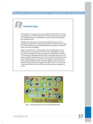 unidade 03 37
Falando do Jogo...
Jogos
O “Caça-Rimas” é um jogo que tem como objetivos desenvolver a consciên-
cia fonológica, por meio da exploração de rimas; comparar palavras quanto
às semelhanças sonoras e compreender as palavras enquanto compostas
por unidades sonoras.
O público-alvo são alunos em processo de alfabetização que precisam
perceber que a palavra é constituída de significado e sequência sonora, que
necessitam refletir sobre as propriedades sonoras das palavras, desenvolv-
endo a consciência fonológica.
O jogo é constituído por 4 cartelas iguais, com 20 imagens (Fig. 2) e 20
fichas pequenas com uma figura em cada cartela. Cada jogador ou dupla
(no nosso caso realizamos em grupo), recebe um cartela. Dado o sinal para
o início do jogo, cada jogador deve localizar, o mais rápido possível, na sua
cartela, as figuras cujas palavras rimam com as das fichas que estão em suas
mãos. Cada ficha deve ser colocada em cima da figura correspondente na
cartela. O jogo finalizará quando o primeiro jogador encontrar o par de to-
das as fichas que recebeu. Este jogador deve gritar “parou” e todos devem
contar quantas fichas foram colocadas corretamente para cada jogada, na
cartela.
Fig. 2 – Jogo educativo Caça-Rimas para alfabetização
 