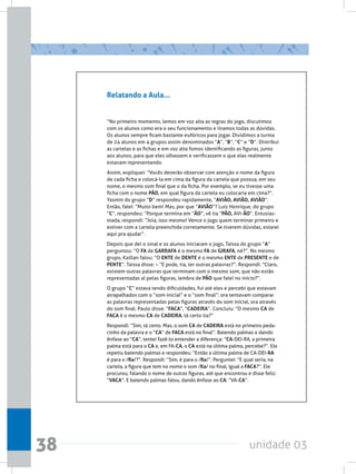 unidade 0338
Relatando a Aula...
“No primeiro momento, lemos em voz alta as regras do jogo, discutimos
com os alunos como era o seu funcionamento e tiramos todas as dúvidas.
Os alunos sempre ficam bastante eufóricos para jogar. Dividimos a turma
de 24 alunos em 4 grupos assim denominados “A”, “B”, “C” e “D”. Distribuí
as cartelas e as fichas e em voz alta fomos identificando as figuras, junto
aos alunos, para que eles olhassem e verificassem o que elas realmente
estavam representando.
Assim, expliquei: “Vocês deverão observar com atenção o nome da figura
de cada ficha e colocá-la em cima da figura da cartela que possua, em seu
nome, o mesmo som final que o da ficha. Por exemplo, se eu tivesse uma
ficha com o nome PÃO, em qual figura da cartela eu colocaria em cima?”.
Yasmin do grupo “D” respondeu rapidamente, “AVIÃO, AVIÃO, AVIÃO”.
Então, falei: “Muito bem! Mas, por que “AVIÃO”? Luiz Henrique, do grupo
“C”, respondeu: “Porque termina em “ÃO”, vê tia “PÃO, AVI-ÃO”. Entusias-
mada, respondi: “Joia, isso mesmo! Vence o jogo quem terminar primeiro e
estiver com a cartela preenchida corretamente. Se tiverem dúvidas, estarei
aqui pra ajudar”.
Depois que dei o sinal e os alunos iniciaram o jogo, Taissa do grupo “A”
perguntou: “O FA de GARRAFA é o mesmo FA de GIRAFA, né?”. No mesmo
grupo, Kaillan falou: “O ENTE de DENTE é o mesmo ENTE de PRESENTE e de
PENTE”. Taissa disse: – “E pode, tia, ter outras palavras?”. Respondi: “Claro,
existem outras palavras que terminam com o mesmo som, que não estão
representadas aí pelas figuras, lembra de PÃO que falei no início?”.
O grupo “C” estava tendo dificuldades, fui até eles e percebi que estavam
atrapalhados com o “som inicial” e o “som final”: ora tentavam comparar
as palavras representadas pelas figuras através do som inicial, ora através
do som final. Paulo disse: “FACA”, “CADEIRA”. Concluiu: “O mesmo CA de
FACA é o mesmo CA de CADEIRA, tá certo tia?”
Respondi: “Sim, tá certo. Mas, o som CA de CADEIRA está no primeiro peda-
cinho da palavra e o “CA” de FACA está no final”. Batendo palmas e dando
ênfase ao “CA”, tentei fazê-lo entender a diferença: “CA-DEI-RA, a primeira
palma está para o CA e, em FA-CA, o CA está na última palma, percebe?”. Ele
repetiu batendo palmas e respondeu: “Então a última palma de CA-DEI-RA
é para o /Ra/?”. Respondi: “Sim, é para o /Ra/”. Perguntei: “E qual seria, na
cartela, a figura que tem no nome o som /Ka/ no final, igual a FACA?”. Ele
procurou, falando o nome de outras figuras, até que encontrou e disse feliz:
“VACA”. E batendo palmas falou, dando ênfase ao CA: “VA-CA”.
 