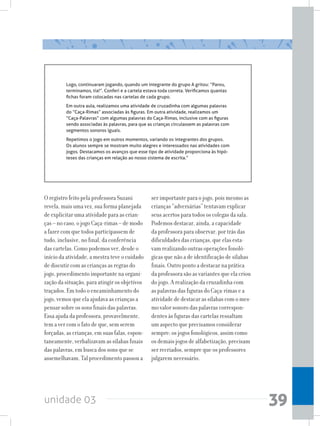 unidade 03 39
O registro feito pela professora Suzani
revela, mais uma vez, sua forma planejada
de explicitar uma atividade para as crian-
ças – no caso, o jogo Caça-rimas – de modo
a fazer com que todos participassem de
tudo, inclusive, no final, da conferência
das cartelas. Como podemos ver, desde o
início da atividade, a mestra teve o cuidado
de discutir com as crianças as regras do
jogo, procedimento importante na organi-
zação da situação, para atingir os objetivos
traçados. Em todo o encaminhamento do
jogo, vemos que ela ajudava as crianças a
pensar sobre os sons finais das palavras.
Essa ajuda da professora, provavelmente,
tem a ver com o fato de que, sem serem
forçadas, as crianças, em suas falas, espon-
taneamente, verbalizavam as sílabas finais
das palavras, em busca dos sons que se
assemelhavam. Tal procedimento passou a
Logo, continuaram jogando, quando um integrante do grupo A gritou: “Parou,
terminamos, tia!”. Conferi e a cartela estava toda correta. Verificamos quantas
fichas foram colocadas nas cartelas de cada grupo.
Em outra aula, realizamos uma atividade de cruzadinha com algumas palavras
do “Caça-Rimas” associadas às figuras. Em outra atividade, realizamos um
“Caça-Palavras” com algumas palavras do Caça-Rimas, inclusive com as figuras
sendo associadas às palavras, para que as crianças circulassem as palavras com
segmentos sonoros iguais.
Repetimos o jogo em outros momentos, variando os integrantes dos grupos.
Os alunos sempre se mostram muito alegres e interessados nas atividades com
jogos. Destacamos os avanços que esse tipo de atividade proporciona às hipó-
teses das crianças em relação ao nosso sistema de escrita.”
ser importante para o jogo, pois mesmo as
crianças “adversárias” tentavam explicar
seus acertos para todos os colegas da sala.
Podemos destacar, ainda, a capacidade
da professora para observar, por trás das
dificuldades das crianças, que elas esta-
vam realizando outras operações fonoló-
gicas que não a de identificação de sílabas
finais. Outro ponto a destacar na prática
da professora são as variantes que ela criou
do jogo. A realização da cruzadinha com
as palavras das figuras do Caça-rimas e a
atividade de destacar as sílabas com o mes-
mo valor sonoro das palavras correspon-
dentes às figuras das cartelas ressaltam
um aspecto que precisamos considerar
sempre: os jogos fonológicos, assim como
os demais jogos de alfabetização, precisam
ser recriados, sempre que os professores
julgarem necessário.
 