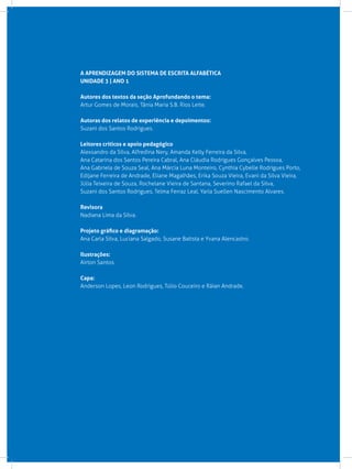 A APRENDIZAGEM DO SISTEMA DE ESCRITA ALFABÉTICA
UNIDADE 3 | ANO 1
Autores dos textos da seção Aprofundando o tema:
Artur Gomes de Morais, Tânia Maria S.B. Rios Leite.
Autoras dos relatos de experiência e depoimentos:
Suzani dos Santos Rodrigues.
Leitores críticos e apoio pedagógico
Alexsandro da Silva, Alfredina Nery, Amanda Kelly Ferreira da Silva,
Ana Catarina dos Santos Pereira Cabral, Ana Cláudia Rodrigues Gonçalves Pessoa,
Ana Gabriela de Souza Seal, Ana Márcia Luna Monteiro, Cynthia Cybelle Rodrigues Porto,
Edijane Ferreira de Andrade, Eliane Magalhães, Erika Souza Vieira, Evani da Silva Vieira,
Júlia Teixeira de Souza, Rochelane Vieira de Santana, Severino Rafael da Silva,
Suzani dos Santos Rodrigues, Telma Ferraz Leal, Yarla Suellen Nascimento Alvares.
Revisora
Nadiana Lima da Silva.
Projeto gráfico e diagramação:
Ana Carla Silva, Luciana Salgado, Susane Batista e Yvana Alencastro.
Ilustrações:
Airton Santos.
Capa:
Anderson Lopes, Leon Rodrigues, Túlio Couceiro e Ráian Andrade.
 