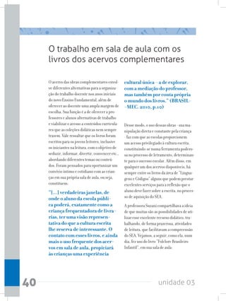 unidade 0340
O trabalho em sala de aula com os
livros dos acervos complementares
O acervo das obras complementares envol-
ve diferentes alternativas para a organiza-
ção do trabalho docente nos anos iniciais
do novo Ensino Fundamental, além de
oferecer ao docente uma ampla margem de
escolha. Sua função é a de oferecer a pro-
fessores e alunos alternativas de trabalho
e viabilizar o acesso a conteúdos curricula-
res que as coleções didáticas nem sempre
trazem. Vale ressaltar que os livros foram
escritos para os jovens leitores, inclusive
os iniciantes na leitura, com o objetivo de
seduzir, informar, divertir, convencer etc.,
abordando diferentes temas ou conteú-
dos. Foram pensados para oportunizar um
convívio íntimo e cotidiano com as crian-
ças em sua própria sala de aula, ou seja,
constituem:
“[...] verdadeiras janelas, de
onde o aluno da escola públi-
ca poderá, exatamente como a
criança frequentadora de livra-
rias, ter uma visão represen-
tativa do que a cultura escrita
lhe reserva de interessante. O
contato com esses livros, e ainda
mais o uso frequente dos acer-
vos em sala de aula, propiciará
às crianças uma experiência
cultural única - a de explorar,
com a mediação do professor,
mas também por conta própria
o mundo dos livros.” (BRASIL-
-MEC. 2010, p.10)
Desse modo, o uso dessas obras - sua ma-
nipulação direta e constante pela criança
- faz com que as escolas proporcionem
um acesso privilegiado à cultura escrita,
constituindo-se numa ferramenta podero-
sa no processo de letramento, determinan-
te para o sucesso escolar. Além disso, em
qualquer um dos acervos disponíveis, há
sempre entre os livros da área de “Lingua-
gens e Códigos” alguns que podem prestar
excelentes serviços para a reflexão que o
aluno deve fazer sobre a escrita, no proces-
so de aquisição do SEA.
A professora Suzani compartilhava a ideia
de que muitas são as possibilidades de uti-
lizar esse excelente recurso didático, tra-
balhando, de forma prazerosa, atividades
de leitura, que facilitavam a compreensão
do SEA. Vejamos, a seguir, como ela, num
dia, fez uso do livro “Folclore Brasileiro
Infantil”, em sua sala de aula:
 