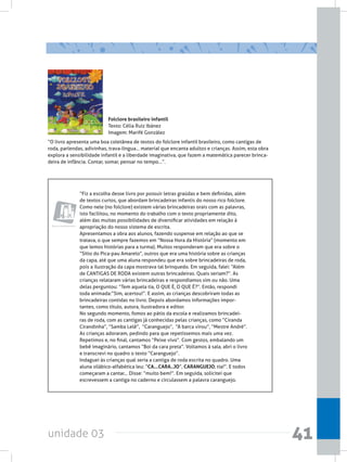 unidade 03 41
Folclore brasileiro infantil
Texto: Célia Ruiz Ibánez
Imagem: Marifé González
“O livro apresenta uma boa coletânea de textos do folclore infantil brasileiro, como cantigas de
roda, parlendas, adivinhas, trava-língua... material que encanta adultos e crianças. Assim, esta obra
explora a sensibilidade infantil e a liberdade imaginativa, que fazem a matemática parecer brinca-
deira de infância. Contar, somar, pensar no tempo...”.
“Fiz a escolha desse livro por possuir letras graúdas e bem definidas, além
de textos curtos, que abordam brincadeiras infantis do nosso rico folclore.
Como nele (no folclore) existem várias brincadeiras orais com as palavras,
isto facilitou, no momento do trabalho com o texto propriamente dito,
além das muitas possibilidades de diversificar atividades em relação à
apropriação do nosso sistema de escrita.
Apresentamos a obra aos alunos, fazendo suspense em relação ao que se
tratava, o que sempre fazemos em “Nossa Hora da História” (momento em
que lemos histórias para a turma). Muitos responderam que era sobre o
“Sítio do Pica-pau Amarelo”, outros que era uma história sobre as crianças
da capa, até que uma aluna respondeu que era sobre brincadeiras de roda,
pois a ilustração da capa mostrava tal brinquedo. Em seguida, falei: “Além
de CANTIGAS DE RODA existem outras brincadeiras. Quais seriam?”. As
crianças relataram várias brincadeiras e respondíamos sim ou não. Uma
delas perguntou: “Tem aquela tia, O QUE É, O QUE É?”. Então, respondi
toda animada:“Sim, acertou!”. E assim, as crianças descobriram todas as
brincadeiras contidas no livro. Depois abordamos informações impor-
tantes, como título, autora, ilustradora e editor.
No segundo momento, fomos ao pátio da escola e realizamos brincadei-
ras de roda, com as cantigas já conhecidas pelas crianças, como “Ciranda
Cirandinha”, “Samba Lelê”,  “Caranguejo”,  “A barca virou”, “Mestre André”.
As crianças adoraram, pedindo para que repetíssemos mais uma vez.
Repetimos e, no final, cantamos “Peixe vivo”. Com gestos, embalando um
bebê imaginário, cantamos “Boi da cara preta”. Voltamos à sala, abri o livro
e transcrevi no quadro o texto “Caranguejo”.
Indaguei às crianças qual seria a cantiga de roda escrita no quadro. Uma
aluna silábico-alfabética leu: “CA...CARA..JO”, CARANGUEJO, tia!”. E todos
começaram a cantar... Disse: “muito bem!”. Em seguida, solicitei que
escrevessem a cantiga no caderno e circulassem a palavra caranguejo.
Obras complementares
 