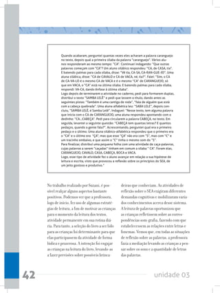 unidade 0342
Quando acabaram, perguntei quantas vezes eles acharam a palavra caranguejo
no texto, depois qual a primeira sílaba da palavra “caranguejo”. Vários alu-
nos responderam ao mesmo tempo: “CA”. Continuei indagando: “Que outras
palavras começam com “CA”? Um aluno silábico respondeu: “CA, de CASA, tia”.
E batendo palmas para cada sílaba, disse: “Vê tia, CA-SA, CA-RAN-GUE-JO”. Uma
aluna silábica, disse: “CA de CAVALO e CA de VACA, né, tia?”. Falei: “Sim, o CA
de CA-VA-LO é o mesmo CA de VACA e é o mesmo “CA” de CARANGUEJO, só
que em VACA, o “CA” está na última sílaba. E batendo palmas para cada sílaba,
respondi: VA-CA, dando ênfase à última sílaba”.
Logo depois de terminarem a atividade no caderno, pedi para formarem duplas,
distribuí o texto “SAMBA LELÊ” e pedi que lessem o título, dando antes as
seguintes pistas: “Também é uma cantiga de roda”, “fala de alguém que está
com a cabeça quebrada”. Uma aluna alfabética leu: “SABA LELE”, depois con-
cluiu, “SAMBA LELÊ, é Samba Lelê”. Indaguei: “Nesse texto, tem alguma palavra
que inicia com o CA de CARANGUEJO, uma aluna respondeu apontando com o
dedinho: “CA...CABEÇA”. Pedi para circularem a palavra CABEÇA, no texto. Em
seguida, levantei a seguinte questão: “CABEÇA tem quantas letras? E quantos
pedaços, quando a gente fala?”. Acrescentando, perguntei qual era o primeiro
pedaço e o último. Uma aluna silábico-alfabética respondeu que o primeiro era
o “CA” e o último era  “ÇA”, mas que esse “ÇA” não era com “S”, mas com “C” e  
um tracinho embaixo, e que assim o “C” tinha o mesmo som do “S”.
Para finalizar, distribuí uma pequena folha com uma atividade de caça-palavras,
cujas palavras a serem “caçadas” tinham em comum a sílaba “ CA”. Foram elas,
CARANGUEJO, CAVALO, CASA, CABEÇA, BOCA e VACA.
Logo, esse tipo de atividade fez o aluno avançar em relação a sua hipótese de
leitura e escrita, visto que provocou a reflexão sobre os princípios do SEA, de
um jeito gostoso e produtivo.”
No trabalho realizado por Suzani, é pos-
sível realçar alguns aspectos bastante
positivos. Podemos ver que a professora,
logo de início, fez uso de algumas estraté-
gias de leitura, a fim de motivar as crianças
para o momento da leitura dos textos,
atividade permanente em sua rotina diá-
ria. Para tanto, a seleção do livro a ser lido
para as crianças foi determinante para que
elas participassem da atividade de forma
lúdica e prazerosa. A intenção foi engajar
as crianças na leitura do livro, levando-as
a fazer previsões sobre possíveis brinca-
deiras que conheciam. As atividades de
reflexão sobre o SEA exigiram diferentes
demandas cognitivas e mobilizaram varia-
dos conhecimentos acerca desse sistema.
A leitura de palavras oportunizou que
as crianças refletissem sobre as corres-
pondências som-grafia, fazendo com que
estabelecessem as relações entre letras e
fonemas. Vemos que, em todas as situações
de reflexão sobre as palavras, a professora
fazia a mediação levando as crianças a pen-
sar sobre os sons e a quantidade de letras
das palavras.
 