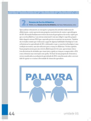 unidade 0344
Após analisar criticamente as concepções e propostas dos métodos tradicionais de
alfabetização, o autor apresenta uma proposta construtivista de ensino e aprendizagem
do SEA. Revisando fundamentos teóricos da teoria da psicogênese da escrita, explica por
que a escrita alfabética é um sistema notacional (e não um código) e especifica proprie-
dades daquele sistema (SEA) que o aprendiz precisa reconstruir em sua mente. Também
são revisados estudos que evidenciam o papel de algumas habilidades fonológicas (e não
só fonêmicas) no aprendizado do SEA, enfatizando-se que a consciência fonológica é uma
condição necessária, mas não suficiente para a criança se alfabetizar. Os dois capítulos
finais propõem metas para um ciclo de alfabetização de três anos, apresentam e discu-
tem alternativas de atividades que visam tanto a ajudar as crianças a compreender o SEA
como a dominar suas convenções som-grafia. No final, há uma proposta de elementos a
serem considerados na avaliação do aprendizado do SEA e uma discussão sobre a necessi-
dade de ajustar-se o ensino à diversidade de ritmos dos aprendizes.
2.MORAIS, Artur. Sistema de Escrita Alfabética. São Paulo: Melhoramentos, 2012.
Sistema de Escrita Alfabética
 