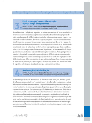 unidade 03 45
3.PICOLLI, Luciana; CAMINI, Patricia. Práticas pedagógicas em alfabetização:
espaço, tempo e corporeidade. Porto Alegre: Edelbra, 2012.
Ao problematizar a relação teoria-prática, as autoras apresentam, de forma bem didática,
elementos sobre como a criança aprende a escrita alfabética e formulam propostas de
práticas pedagógicas de alfabetização, organizadas sob as temáticas tempo, espaço e cor-
poreidade. Nos fundamentos, discutem a legislação vigente e os conceitos de alfabetiza-
ção e letramento, revisam criticamente as etapas da psicogênese da escrita e trazem ele-
mentos sobre o trabalho com consciência metalinguística na alfabetização. Sem defender
uma fórmula única de “alfabetizar melhor”, o livro sugere práticas que aliam oralidade,
leitura e escrita à compreensão das estruturas linguísticas e às funções sociais da língua,
quando lemos e produzimos textos de diferentes gêneros textuais. Numa perspectiva de
respeito à diversidade, também discute a avaliação na alfabetização, tratando tanto de
exames em larga escala como de estratégias para avaliar, no cotidiano, os progressos dos
alfabetizandos, em diferentes âmbitos do aprendizado da língua. Com diversas sugestões
de atividades de observação e reflexão para o alfabetizador, o livro traz, ainda, uma série
de sugestões de leitura em sites da internet que contêm textos e vídeos.
Práticas pedagógicas em alfabetização:
espaço, tempo e corporeidade.
4.SOARES, Magda. A reinvenção da alfabetização. Revista Presença Pedagógica.
(Disponível em http://www.presencapedagogica.com.br/capa6/artigos/52.pdf).
Aodiscutiroquechamade“desinvenção”daalfabetizaçãoemnossopaís,ocorridaapartir
dainfluênciadasapropriaçõesdo“construtivismo”edaênfasesobreoletramento,aautora
defendeanecessidadedereconhecermosaespecificidadedaapropriaçãoda“tecnologiada
escrita”,nointeriordoensino-aprendizagemdaspráticasquepermitem,naescola,ampliar
oletramentodascrianças.Discutindoasespecificidadeseinterrelaçõesentrealfabetização
eletramento,postulaanecessidadede,ao“alfabetizarletrando”,retomarmosumensino
sistemáticodealfabetização,noqualaescolareconquisteaexplícitaintencionalidadede
ensinaraescritaalfabética,equivalenteàfacetalinguísticadoprocessodealfabetização.Ob-
serva,porém,quetalensinosistemáticodealfabetizaçãodeveserumareinvenção,doponto
devistametodológico,enãoumretrocessoaosvelhosmétodossintéticosouanalíticosque
apareciamnascartilhaseque,novácuodeixadopeloespontaneísmo,algunstentamrecupe-
rar,nosúltimosanos.
A reinvenção da alfabetização
 