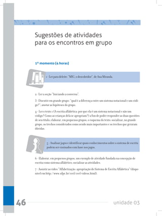 unidade 0346
Sugestões de atividades
para os encontros em grupo
1º momento (4 horas)
1-Lerparadeleite:“MIG,odescobridor”,deAnaMiranda.
2 - Ler a seção “Iniciando a conversa”.
3 - Discutir em grande grupo: “qual é a diferença entre um sistema notacional e um códi-
go?”; anotar as hipóteses do grupo.
4 - Ler o texto 1 (A escrita alfabética: por que ela é um sistema notacional e não um
código? Como as crianças dela se apropriam?) a fim de poder responder as duas questões
de seu título; elaborar, em pequenos grupos, o esquema do texto; socializar, no grande
grupo, os trechos considerados como sendo mais importantes e os trechos que geraram
dúvidas.
5 - Analisar jogos e identificar quais conhecimentos sobre o sistema de escrita
podem ser ensinados com base nos jogos.
6 - Elaborar, em pequenos grupos, um exemplo de atividade fundada na concepção de
escrita como sistema alfabético; socializar as atividades.
7 - Assistir ao vídeo “Alfabetização: apropriação do Sistema de Escrita Alfabética” (dispo-
nível em http://www.ufpe.br/ceel/ceel-videos.html).
 