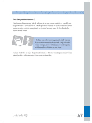 unidade 03 47
Tarefas (para casa e escola)
- Realizar um ditado de uma lista de palavras de mesmo campo semântico e com diferen-
tes quantidades e tipos de sílabas, para diagnosticar os níveis de escrita dos alunos; levar
para o encontro seguinte, para discutir as dúvidas, fazer um mapa da distribuição dos
alunos de cada turma.
- Realizar uma aula em que alguma atividade planeja-
da no primeiro momento da unidade 3 seja utilizada
com as crianças; acrescentar na aula o uso de alguma
atividade do livro didático ou com jogos.
- Ler um dos textos da seção “Sugestões de leitura” e elaborar questão para discutir com o
grupo (escolher coletivamente o texto que será discutido).
 
