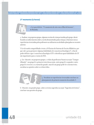 unidade 0348
2º momento (4 horas)
1-Ler para deleite: “O casamento do rato com a filha do besouro”,
de Rosinha.
2-Analisar,empequenosgrupos,algumasescritasdecriançastrazidaspelogrupo,identi-
ficandoosconhecimentossobreaescritademonstradospelascrianças;relacionarcomas
experiênciasvivenciadaspelosprofessoresaoutilizaremasatividadesplanejadasnoencontro
anterior.
3-Ler de modo compartilhado o texto 2 (O Ensino do Sistema de Escrita Alfabética: por
que vale a pena promover algumas habilidades de consciência fonológica?), a fim de
poder definir o que é consciência fonológica (CF) e identificar quais habilidades de CF
são importantes para o ensino do SEA.
4- Ler /discutir, em pequenos grupos, o relato da professora Suzani na seção “Compar-
tilhando”: um grupo lê o primeiro texto dessa seção, outro grupo lê o segundo e outro
grupo lê o terceiro; se a turma for grande, mais de um grupo pode ler o mesmo texto;
socializar as opiniões sobre os relatos lidos.
5 - Socializar as experiências vivenciadas com base no
planejamento do primeiro momento da unidade 3.
6 - Discutir, em grande grupo, sobre os textos sugeridos na seção “Sugestões de leitura”,
com base nas questões do grupo.
 