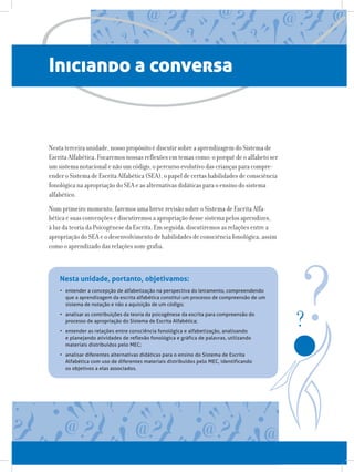Iniciando a conversa
Nesta terceira unidade, nosso propósito é discutir sobre a aprendizagem do Sistema de
Escrita Alfabética. Focaremos nossas reflexões em temas como: o porquê de o alfabeto ser
um sistema notacional e não um código, o percurso evolutivo das crianças para compre-
ender o Sistema de Escrita Alfabética (SEA), o papel de certas habilidades de consciência
fonológica na apropriação do SEA e as alternativas didáticas para o ensino do sistema
alfabético.
Num primeiro momento, faremos uma breve revisão sobre o Sistema de Escrita Alfa-
bética e suas convenções e discutiremos a apropriação desse sistema pelos aprendizes,
à luz da teoria da Psicogênese da Escrita. Em seguida, discutiremos as relações entre a
apropriação do SEA e o desenvolvimento de habilidades de consciência fonológica, assim
como o aprendizado das relações som-grafia.
•	 entender a concepção de alfabetização na perspectiva do letramento, compreendendo
que a aprendizagem da escrita alfabética constitui um processo de compreensão de um
sistema de notação e não a aquisição de um código;
•	 analisar as contribuições da teoria da psicogênese da escrita para compreensão do
processo de apropriação do Sistema de Escrita Alfabética;
•	 entender as relações entre consciência fonológica e alfabetização, analisando
e planejando atividades de reflexão fonológica e gráfica de palavras, utilizando
materiais distribuídos pelo MEC;
•	 analisar diferentes alternativas didáticas para o ensino do Sistema de Escrita
Alfabética com uso de diferentes materiais distribuídos pelo MEC, identificando
os objetivos a elas associados.
Nesta unidade, portanto, objetivamos:
 