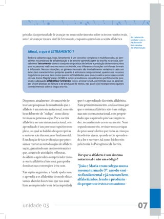 unidade 03 07
Dispomos, atualmente, de uma série de
teorias e pesquisas demonstrando que o
alfabeto é um sistema notacional, conceito
bem diferente de “código”, como discu-
tiremos na próxima seção. Por a escrita
alfabética ser um sistema notacional, seu
aprendizado é um processo cognitivo com-
plexo, no qual as habilidades perceptivas
e motoras não têm um peso fundamental.
É em função de tais evidências que preci-
samos recriar as metodologias de alfabeti-
zação, garantindo um ensino sistemático
que, através de atividades reflexivas,
desafiem o aprendiz a compreender como
a escrita alfabética funciona, para poder
dominar suas convenções letra-som.
Nas seções seguintes, a fim de ajudarmos
o aprendiz a se alfabetizar de modo eficaz,
vamos abordar dois temas que nos auxi-
liam a compreender essa bela empreitada
que é o aprendizado da escrita alfabética.
Num primeiro momento, analisaremos por
que o sistema alfabético não é um código,
mas um sistema notacional, com proprie-
dades que o aprendiz precisa compreen-
der, reconstruindo-as em sua mente. Num
segundo momento, revisaremos as etapas
do processo evolutivo que todas as crianças
brasileiras vivem, quando estão aprenden-
do a ler e escrever, tal como foi descrito
pela teoria da Psicogênese da Escrita.
Por que o alfabeto é um sistema
notacional e não um código?
“JoãoeMariaeramcolegasnuma
mesmaturmado3º.anodoensi-
nofundamentalejáestavambem
alfabetizados,lendoeproduzin-
dopequenostextoscomautono-
No caderno da
unidade 1, ano 1,
há discussão
dos métodos
de alfabetização.
Afinal, o que é LETRAMENTO ?
Embora saibamos que, hoje, letramento é um conceito complexo e multifacetado, ao pen-
sarmos no processo de alfabetização e de ensino-aprendizagem da escrita na escola, con-
cebemos letramento como o conjunto de práticas de leitura e produção de textos escritos
que as pessoas realizam em nossa sociedade, nas diferentes situações cotidianas formais
e informais. Nessas situações, os gêneros textuais são incrivelmente variados e cada um
deles tem características próprias quanto à estrutura composicional, quanto aos recursos
linguísticos que usa, bem como quanto às finalidades para que é usado e aos espaços onde
circula. Como Magda Soares (1998) e outros estudiosos, consideramos perfeitamente pos-
sível e adequado alfabetizar letrando, isto é, ensinar o SEA, permitindo que os aprendi-
zes vivam práticas de leitura e de produção de textos, nas quais vão incorporando aqueles
conhecimentos sobre a língua escrita.
privadasdaoportunidadedeavançaremseusconhecimentossobreostextosescritosreais,
istoé,deavançaremseuníveldeletramento,enquantoaprendiamaescritaalfabética.
 