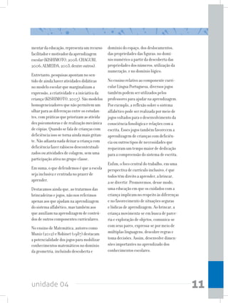 unidade 04 11
mentardaeducação,representaumrecurso
facilitadoremotivadordaaprendizagem
escolar(KISHIMOTO,2008;CHAGURI,
2006;ALMEIDA,2003;dentreoutros).
Entretanto, pesquisas apontam no sen-
tido de ainda haver atividades didáticas
no modelo escolar que marginalizam a
expressão, a criatividade e a iniciativa da
criança (KISHIMOTO, 2005). São modelos
homogeneizadores que não permitem um
olhar para as diferenças entre os estudan-
tes, com práticas que priorizam as ativida-
des psicomotoras e de realização mecânica
de cópias. Quando se fala de crianças com
deficiência isso se torna ainda mais gritan-
te. Não adianta nada deixar a criança com
deficiência fazer rabiscos descontextuali-
zados ou atividades de colagem, sem uma
participação ativa no grupo-classe.
Em suma, o que defendemos é que a escola
seja inclusiva e centrada no prazer de
aprender.
Destacamos ainda que, ao tratarmos das
brincadeiras e jogos, não nos referimos
apenas aos que ajudam na aprendizagem
do sistema alfabético, mas também aos
que auxiliam na aprendizagem de conteú-
dos de outros componentes curriculares.
No ensino de Matemática, autores como
Muniz (2012) e Robinet (1987) destacam
a potencialidade dos jogos para mobilizar
conhecimentos matemáticos no domínio
da geometria, incluindo descoberta e
domínio do espaço, dos deslocamentos,
das propriedades das figuras; no domí-
nio numérico a partir da descoberta das
propriedades dos números, utilização da
numeração, e no domínio lógico.
No ensino relativo ao componente curri-
cular Língua Portuguesa, diversos jogos
também podem ser utilizados pelos
professores para ajudar na aprendizagem.
Por exemplo, a reflexão sobre o sistema
alfabético pode ser realizada por meio de
jogos voltados para o desenvolvimento da
consciência fonológica e relações com a
escrita. Esses jogos também favorecem a
aprendizagem de crianças com deficiên-
cia ou outros tipos de necessidades que
requeiram um tempo maior de dedicação
para a compreensão do sistema de escrita.
Enfim, o foco central do trabalho, em uma
perspectiva de currículo inclusivo, é que
todos têm direito a aprender, a brincar,
a se divertir. Promovemos, desse modo,
uma educação em que os cuidados com a
criança implicam no respeito às diferenças
e no favorecimento de situações seguras
e lúdicas de aprendizagem. Ao brincar, a
criança movimenta-se em busca de parce-
ria e exploração de objetos, comunica-se
com seus pares, expressa-se por meio de
múltiplas linguagens, descobre regras e
toma decisões. Assim, desenvolve dimen-
sões importantes no aprendizado dos
conhecimentos escolares.
 