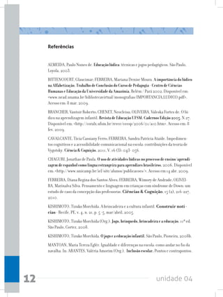 unidade 0412
Referências
ALMEIDA, Paulo Nunes de. Educação lúdica: técnicas e jogos pedagógicos. São Paulo,
Loyola, 2003.
BITTENCOURT, Glaucimar; FERREIRA, Mariana Denise Moura. A importância do lúdico
na Alfabetização. Trabalho de Conclusão do Curso de Pedagogia - Centro de Ciências
Humanas e Educação da Universidade da Amazônia. Belém / Pará 2002. Disponível em:
www.nead.unama.br/bibliotecavirtual/monografias/IMPORTANCIA_LUDICO.pdf.
Acesso em: 8 mar. 2009.
BRANCHER, Vantoir Roberto; CHENET, Neocleisa; OLIVEIRA, Valeska Fortes de. O lú-
dico na aprendizagem infantil. Revista de Educação UFSM. Cadernos Edição 2005. N.27.
Disponível em: http://coralx.ufsm.br/revce/ceesp/2006/01/a10.htm. Acesso em: 8
fev. 2009.
CAVALCANTE, Tícia Cassiany Ferro; FERREIRA, Sandra Patrícia Ataíde. Impedimen-
tos cognitivos e a acessibilidade comunicacional na escola: contribuições da teoria de
Vygotsky. Ciência  Cognição, 2011, V. 16 (3): 043- 056.
CHAGURI, Jonathas de Paula. O uso de atividades lúdicas no processo de ensino/aprendi-
zagem de espanhol como língua estrangeira para aprendizes brasileiros. 2006. Disponível
em: http://www.unicamp.br/iel/site/alunos/publicacoes/. Acesso em 14 abr. 2009.
FERREIRA, Diana Regina dos Santos Alves; FERREIRA, Wímory de Andrade; OLIVEI-
RA, Marinalva Silva. Pensamento e linguagem em crianças com síndrome de Down: um
estudo de caso da concepção das professoras. Ciências  Cognição, 15 (2), 216-227,
2010.
KISHIMOTO, Tizuko Morchida. A brincadeira e a cultura infantil. Construir notí-
cias - Recife, PE, v. 4, n. 21, p. 5 -5, mar/abril, 2005.
KISHIMOTO, Tizuko Morchida (Org.). Jogo, brinquedo, brincadeira e a educação. 11ª ed.
São Paulo, Cortez, 2008.
KISHIMOTO, Tizuko Morchida. O jogo e a educação infantil. São Paulo, Pioneira, 2008b.
MANTOAN, Maria Tereza Eglér. Igualdade e diferenças na escola: como andar no fio da
navalha. In: ARANTES, Valéria Amorim (Org.). Inclusão escolar. Pontos e contrapontos.
 