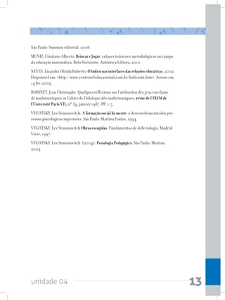 unidade 04 13
São Paulo: Summus editorial, 2006.
MUNIZ, Cristiano Alberto. Brincar e Jogar: enlaces teóricos e metodológicos no campo
da educação matemática. Belo Horizonte: Autêntica Editora, 2010.
NEVES, Lisandra Olinda Roberto. O lúdico nas interfaces das relações educativas. 2002.
Disponível em: http://www.centrorefeducacional.com.br/ludicoint.htm. Acesso em:
14 fev.2009
ROBINET, Jean Christophe. Quelques réflexions sur l’utilisation dês jeux em classe
de mathématiques in Cahier de Didatique dês mathématiques, revue de I’IREM de
l’Université Paris VII, nº 34, janvier 1987, PP. 1-5.
VYGOTSKY, Lev Semonovitch. A formação social da mente: o desenvolvimento dos pro-
cessos psicológicos superiores. São Paulo: Martins Fontes, 1994.
VYGOTSKY, Lev Semonovitch Obras escogidas. Fundamentos de defectología. Madrid:
Visor, 1997.
VYGOTSKY, Lev Semonovitch. (2004). Psicologia Pedagógica. São Paulo: Martins,
2004.
 