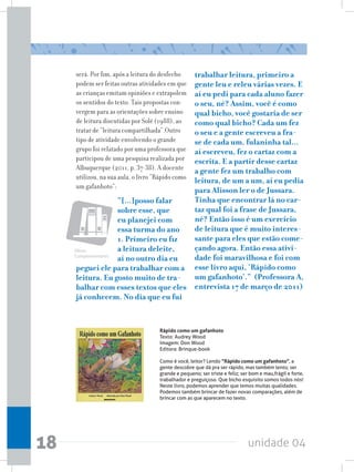 unidade 0418
será. Por fim, após a leitura do desfecho
podem ser feitas outras atividades em que
as crianças emitam opiniões e extrapolem
os sentidos do texto. Tais propostas con-
vergem para as orientações sobre ensino
de leitura discutidas por Solé (1988), ao
tratar de “leitura compartilhada”.Outro
tipo de atividade envolvendo o grande
grupo foi relatado por uma professora que
participou de uma pesquisa realizada por
Albuquerque (2011, p. 37-38). A docente
utilizou, na sua aula, o livro “Rápido como
um gafanhoto”:
“[...]posso falar
sobre esse, que
eu planejei com
essa turma do ano
1. Primeiro eu fiz
a leitura deleite,
aí no outro dia eu
peguei ele para trabalhar com a
leitura. Eu gosto muito de tra-
balhar com esses textos que eles
já conhecem. No dia que eu fui
trabalhar leitura, primeiro a
gente leu e releu várias vezes. E
aí eu pedi para cada aluno fazer
o seu, né? Assim, você é como
qual bicho, você gostaria de ser
como qual bicho? Cada um fez
o seu e a gente escreveu a fra-
se de cada um, fulaninha tal...
aí escreveu, fez o cartaz com a
escrita. E a partir desse cartaz
a gente fez um trabalho com
leitura, de um a um, aí eu pedia
para Alisson ler o de Jussara.
Tinha que encontrar lá no car-
taz qual foi a frase de Jussara,
né? Então isso é um exercício
de leitura que é muito interes-
sante para eles que estão come-
çando agora. Então essa ativi-
dade foi maravilhosa e foi com
esse livro aqui, ‘Rápido como
um gafanhoto’.” (Professora A,
entrevista 17 de março de 2011)
Rápido como um gafanhoto
Texto: Audrey Wood
Imagem: Don Wood
Editora: Brinque-book
Como é você, leitor? Lendo “Rápido como um gafanhoto”, a
gente descobre que dá pra ser rápido, mas também lento; ser
grande e pequeno; ser triste e feliz; ser bom e mau,frágil e forte,
trabalhador e preguiçoso. Que bicho esquisito somos todos nós!
Neste livro, podemos aprender que temos muitas qualidades.
Podemos também brincar de fazer novas comparações, além de
brincar com as que aparecem no texto.
Obras
Complementares
 