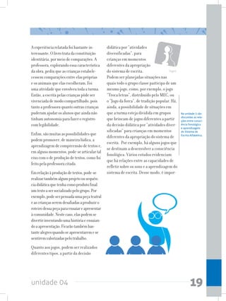 unidade 04 19
A experiência relatada foi bastante in-
teressante. O livro trata da constituição
identitária, por meio de comparações. A
professora, explorando essa característica
da obra, pediu que as crianças estabele-
cessem comparações entre elas próprias
e os animais que elas escolheram. Foi
uma atividade que envolveu toda a turma.
Então, a escrita pelas crianças pôde ser
vivenciada de modo compartilhado, pois
tanto a professora quanto outras crianças
puderam ajudar os alunos que ainda não
tinham autonomia para fazer o registro
com legibilidade.
Enfim, são muitas as possibilidades que
podem promover, de maneira lúdica, a
aprendizagem de compreensão de textos e,
em alguns momentos, pode-se articular tal
eixo com o de produção de textos, como foi
feito pela professora citada.
Emrelaçãoàproduçãodetextos,pode-se
realizartambémalgumprojetoousequên-
ciadidáticaquetenhacomoprodutofinal
umtextoasersocializadopelogrupo.Por
exemplo,podeserpensadaumapeçateatral
eascriançasseremdesafiadasaproduziro
roteirodessapeçaparaensaiareapresentar
àcomunidade.Nestecaso,elaspodemse
divertirinventandoumahistóriaeensaian-
doaapresentação.Ficarãotambémbas-
tantealegresquandoseapresentaremese
sentiremvalorizadaspelotrabalho.
Quanto aos jogos, podem ser realizados
diferentes tipos, a partir da decisão
didática por “atividades
diversificadas”, para
crianças em momentos
diferentes da apropriação
do sistema de escrita.
Podem ser planejadas situações nas
quais todo o grupo classe participa de um
mesmo jogo, como, por exemplo, o jogo
“Troca letras”, distribuído pelo MEC, ou
o “Jogo da forca”, de tradição popular. Há,
ainda, a possibilidade de situações em
que a turma esteja dividida em grupos
que brincam de jogos diferentes a partir
da decisão didática por “atividades diver-
sificadas” para crianças em momentos
diferentes da apropriação do sistema de
escrita. Por exemplo, há alguns jogos que
se destinam a desenvolver a consciência
fonológica. Vários estudos evidenciam
que há relações entre as capacidades de
refletir sobre os sons e a aprendizagem do
sistema de escrita. Desse modo, é impor-
Na unidade 3 são
discutidas as rela-
ções entre consci-
ência fonológica
e aprendizagem
do Sistema de
Escrita Alfabética.
Jogos
 