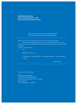 MINISTÉRIO DA EDUCAÇÃO
Secretaria de Educação Básica – SEB
Diretoria de Apoio à Gestão Educacional
Dados Internacionais de Catalogação na Publicação (CIP)
Centro de Informação e Biblioteca em Educação (CIBEC)
_______________________________________________________________________________
Brasil. Secretaria de Educação Básica. Diretoria de Apoio à Gestão Educacional.
	 Pacto nacional pela alfabetização na idade certa : ludicidade na sala de aula : ano 01,
unidade 04 / Ministério da Educação, Secretaria de Educação Básica, Diretoria de Apoio à Gestão
Educacional.
-- Brasília : MEC, SEB, 2012.
	 47 p.
	 ISBN 978-85-7783-121-0
	 1. Alfabetização. 2. Educação lúdica. 3. Brincadeiras educativas. 4. Jogos pedagógicos.
	 I. Título.
CDU 37.014.22
_______________________________________________________________________________
Tiragem 122.102 exemplares
MINISTÉRIO DA EDUCAÇÃO
SECRETARIA DE EDUCAÇÃO BÁSICA
Esplanada dos Ministérios, Bloco L, Sala 500
CEP: 70047-900
Tel: (61)20228318 - 20228320
 