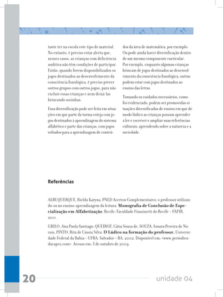 unidade 0420
tante ter na escola este tipo de material.
No entanto, é preciso estar alerta que,
nesses casos, as crianças com deficiência
auditiva não têm condições de participar.
Então, quando forem disponibilizados os
jogos destinados ao desenvolvimento da
consciência fonológica, é preciso prever
outros grupos com outros jogos, para não
excluir essas crianças e nem deixá-las
brincando sozinhas.
Essa diversificação pode ser feita em situa-
ções em que parte da turma esteja com jo-
gos destinados à aprendizagem do sistema
alfabético e parte das crianças, com jogos
voltados para a aprendizagem de conteú-
dos da área de matemática, por exemplo.
Ou pode ainda haver diversificação dentro
de um mesmo componente curricular.
Por exemplo, enquanto algumas crianças
brincam de jogos destinados ao desenvol-
vimento da consciência fonológica, outras
podem estar com jogos destinados ao
ensino das letras.
Tomando os cuidados necessários, como
foi evidenciado, podem ser promovidas si-
tuações diversificadas de ensino em que de
modo lúdico as crianças possam aprender
a ler e escrever e ampliar suas referências
culturais, aprendendo sobre a natureza e a
sociedade.
Referências
ALBUQUERQUE, Rielda Karyna. PNLD Acervos Complementares: o professor utilizan-
do-os no ensino-aprendizagem da leitura. Monografia de Conclusão de Espe-
cialização em Alfabetização. Recife: Faculdade Frassinetti do Recife – FAFIR,
2011.
GRILO, Ana Paula Santiago, QUEIROZ, Cátia Souza de, SOUZA, Ionara Pereira de No-
vais, PINTO, Rita de Cássia Silva. O Lúdico na formação do professor. Universi-
dade Federal da Bahia – UFBA. Salvador – BA, 2002. Disponível em: www.periodico-
dacapes.com. Acesso em: 3 de outubro de 2009.
 