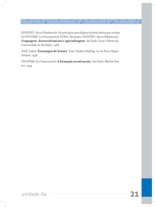unidade 04 21
LEONTIEV, Alexei Nikolaevich. Os princípios psicológicos da brincadeira pré-escolar.
In VYGOTSKY, Lev Semenovitch; LURIA, Alexander; LEONTIEV, Alexei Nikolaevich.
Linguagem, desenvolvimento e aprendizagem. São Paulo: Ícone; Editora da
Universidade de São Paulo, 1988.
SOLÉ, Isabel. Estratégias de leitura. Trad. Cláudia Schilling, 6a ed. Porto Alegre:
Artmed, 1998.
VYGOTSKY, Lev Semenovitch. A formação social mente. São Paulo: Martins Fon-
tes, 1994.
 