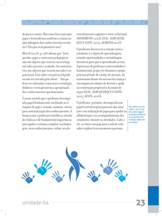 unidade 04 23
do para o ensino. Mas como fazer para que
jogos e brincadeiras auxiliem a criança na
aprendizagem dos conhecimentos escola-
res? Eles por si só garantem isso?
Mrech (2008, p.128) afirma que “brin-
quedos, jogos e materiais pedagógicos
não são objetos que trazem em seu bojo
um saber pronto e acabado. Ao contrário,
eles são objetos que trazem um saber em
potencial. Este saber em potencial pode
ou não ser ativado pelo aluno”. Não po-
dem ser utilizados como única estratégia
didática e nem garantem a apropriação
dos conhecimentos que buscamos.
É nesse sentido que o professor desempe-
nha papel fundamental, mediando as si-
tuações de jogo e criando, também, outras
para sistematização dos conhecimentos. A
forma como o professor trabalha as ativida-
des lúdicas é de fundamental importância
para ajudar a criança a ampliar sua lingua-
gem, seus conhecimentos, enfim, seu de-
senvolvimento cognitivo e sócio-relacional
(KISHIMOTO, 2008, LEAL, ALBUQUER-
QUE E LEITE, 2005, ALMEIDA 2003).
O professor favorecerá a relação entre o
estudante e o objeto de aprendizagem,
criando oportunidades e metodologias
favoráveis para que o aprendizado ocorra.
A presença do professor como mediador é
fundamental, já que ele dinamiza o grupo
pela sua atitude de escuta, de atenção, de
entusiasmo diante do sucesso da criança e
encorajamento diante da derrota e ajuda
na construção progressiva da noção de
regra (LEAL, ALBUQUERQUE E LEITE,
2005; ALVES, 2003).
O professor, portanto, desempenha um
papel central no planejamento das situa-
ções com utilização de jogos para ajudar na
alfabetização e no acompanhamento dos
estudantes durante as atividades. Cabe a
ele, ao trazer um jogo para a sala de aula,
saber explorá-lo no momento oportuno,
No caderno da uni-
dade 1, ano 3, são
discutidos alguns
princípios didáticos
e as opiniões das
crianças sobre tais
princípios.
 